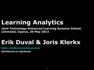 Learning Analytics
Joint Technology-Enhanced Learning Summer School,
Limmosol, Cyprus, 29 May 2013
Erik Duval & Joris Klerkx
http://erikduval.wordpress.com
@ErikDuval en @jkofmsk
1
 