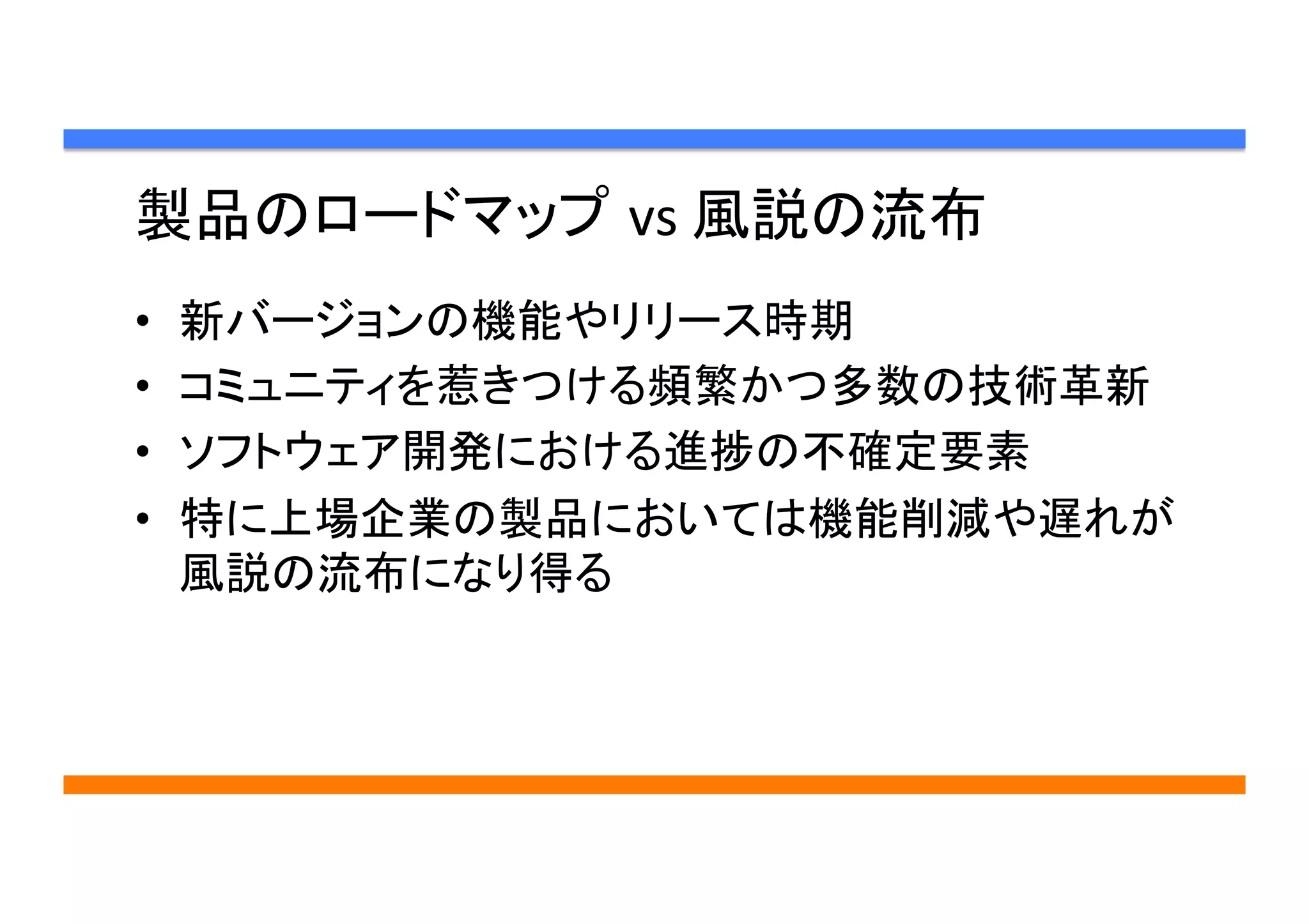 製品のロードマップ vs	
  風説の流布	
•  新バージョンの機能やリリース時期
•  コミュニティを惹きつける頻繁かつ多数の技術革新
•  ソフトウェア開発における進捗の不確定要素
•  特に上場企業の製品においては機能削減や遅れが
風説の流布になり得る	
 