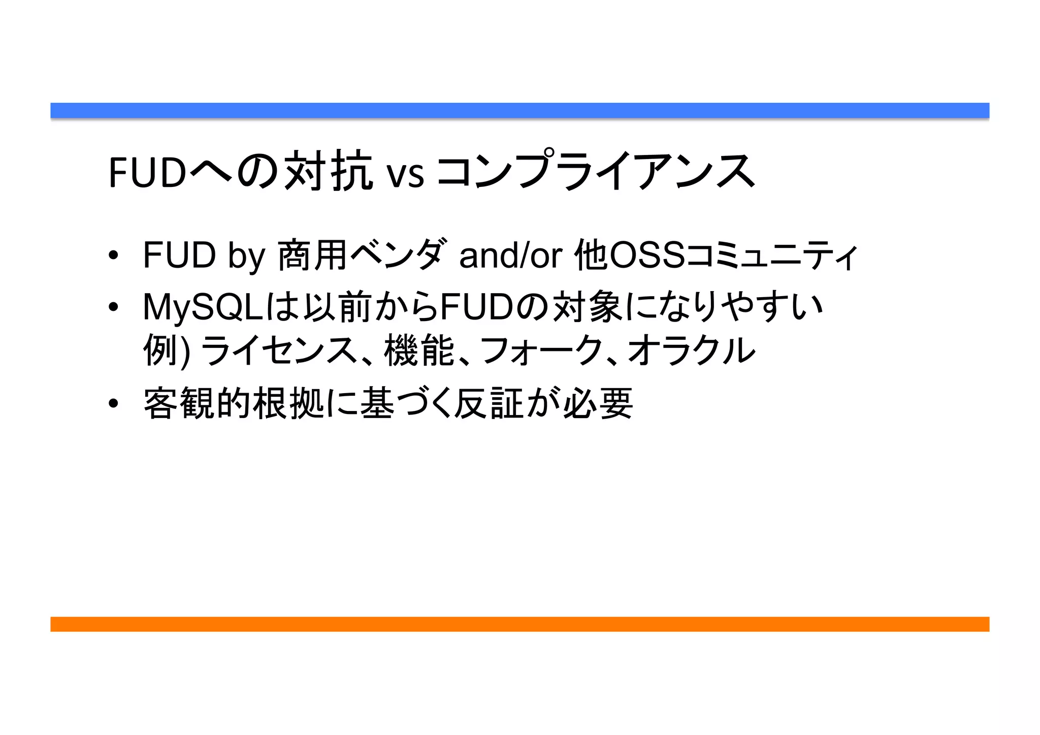 FUDへの対抗	
  vs	
  コンプライアンス	
•  FUD by 商用ベンダ and/or 他OSSコミュニティ
•  MySQLは以前からFUDの対象になりやすい
例) ライセンス、機能、フォーク、オラクル
•  客観的根拠に基づく反証が必要	
 