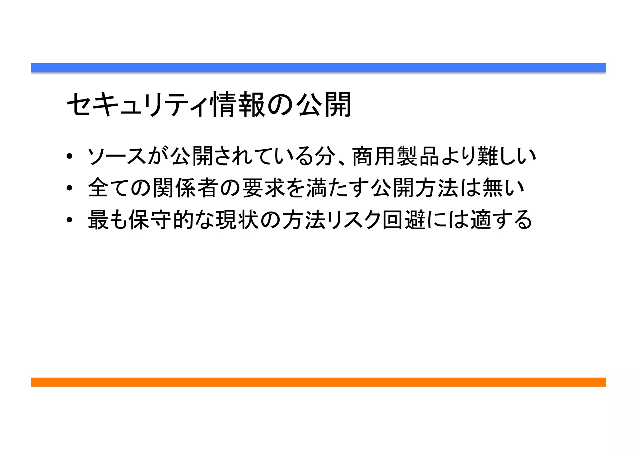 セキュリティ情報の公開	
•  ソースが公開されている分、商用製品より難しい
•  全ての関係者の要求を満たす公開方法は無い
•  最も保守的な現状の方法リスク回避には適する	
 