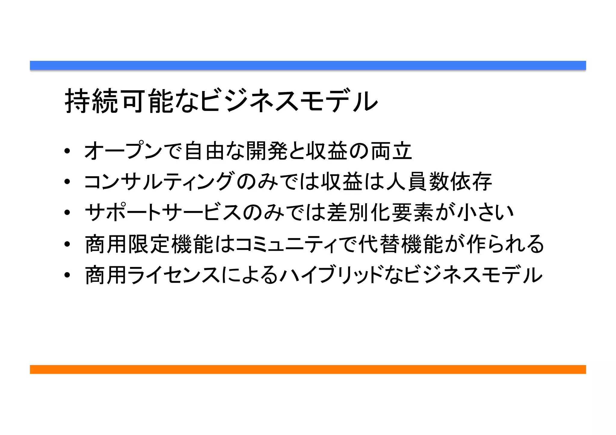 持続可能なビジネスモデル	
•  オープンで自由な開発と収益の両立
•  コンサルティングのみでは収益は人員数依存
•  サポートサービスのみでは差別化要素が小さい
•  商用限定機能はコミュニティで代替機能が作られる
•  商用ライセンスによるハイブリッドなビジネスモデル
 