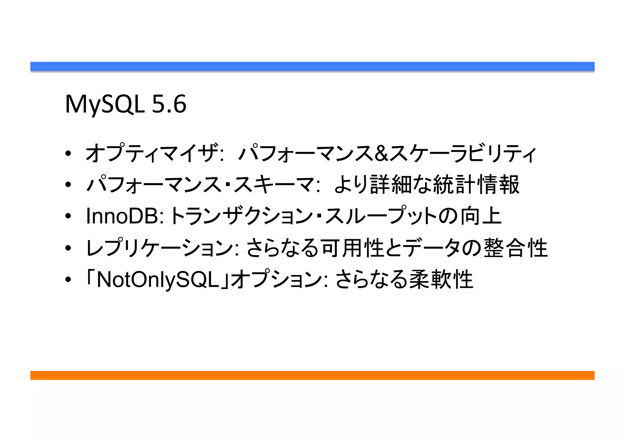 MySQL	
  5.6	
•  オプティマイザ: パフォーマンス&スケーラビリティ	
•  パフォーマンス・スキーマ: より詳細な統計情報	
•  InnoDB: トランザクション・スループットの向上	
•  レプリケーション: さらなる可用性とデータの整合性	
•  「NotOnlySQL」オプション: さらなる柔軟性	
 