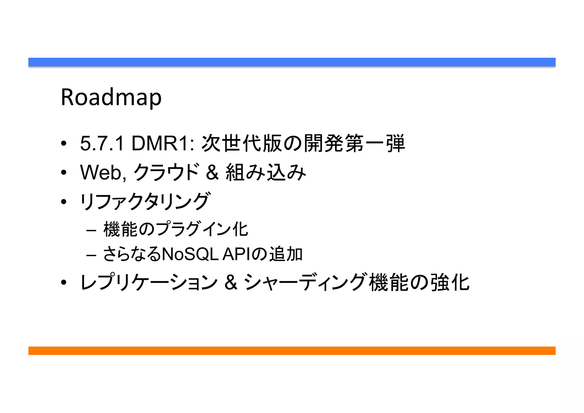 Roadmap	
•  5.7.1 DMR1: 次世代版の開発第一弾
•  Web, クラウド & 組み込み
•  リファクタリング
–  機能のプラグイン化
–  さらなるNoSQL APIの追加
•  レプリケーション & シャーディング機能の強化
 