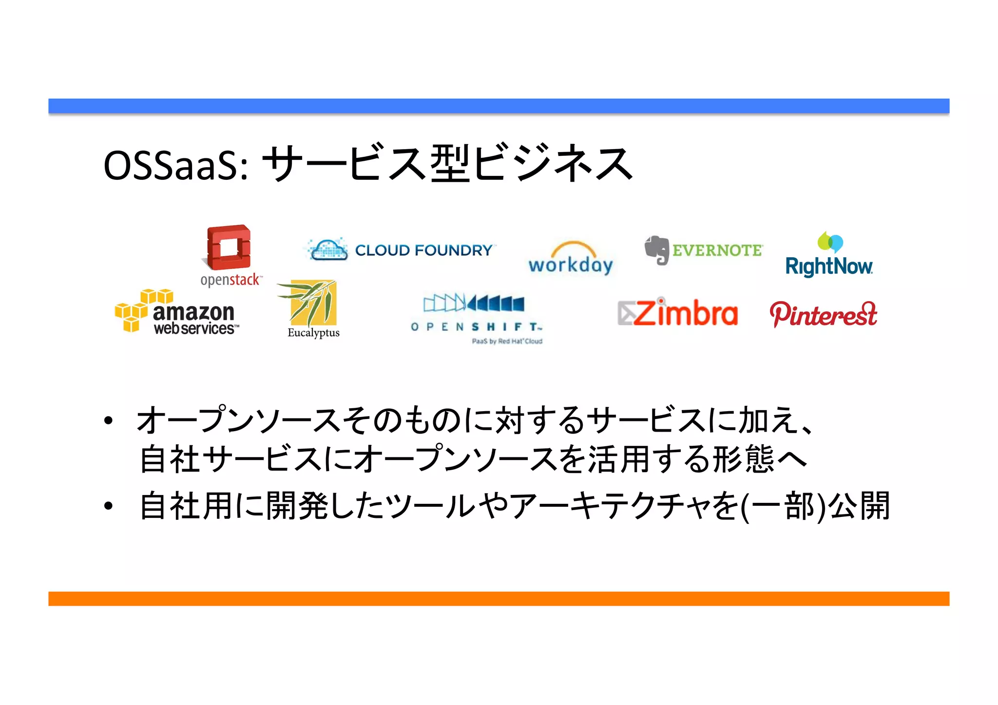 OSSaaS:	
  サービス型ビジネス	
•  オープンソースそのものに対するサービスに加え、
自社サービスにオープンソースを活用する形態へ
•  自社用に開発したツールやアーキテクチャを(一部)公開	
 