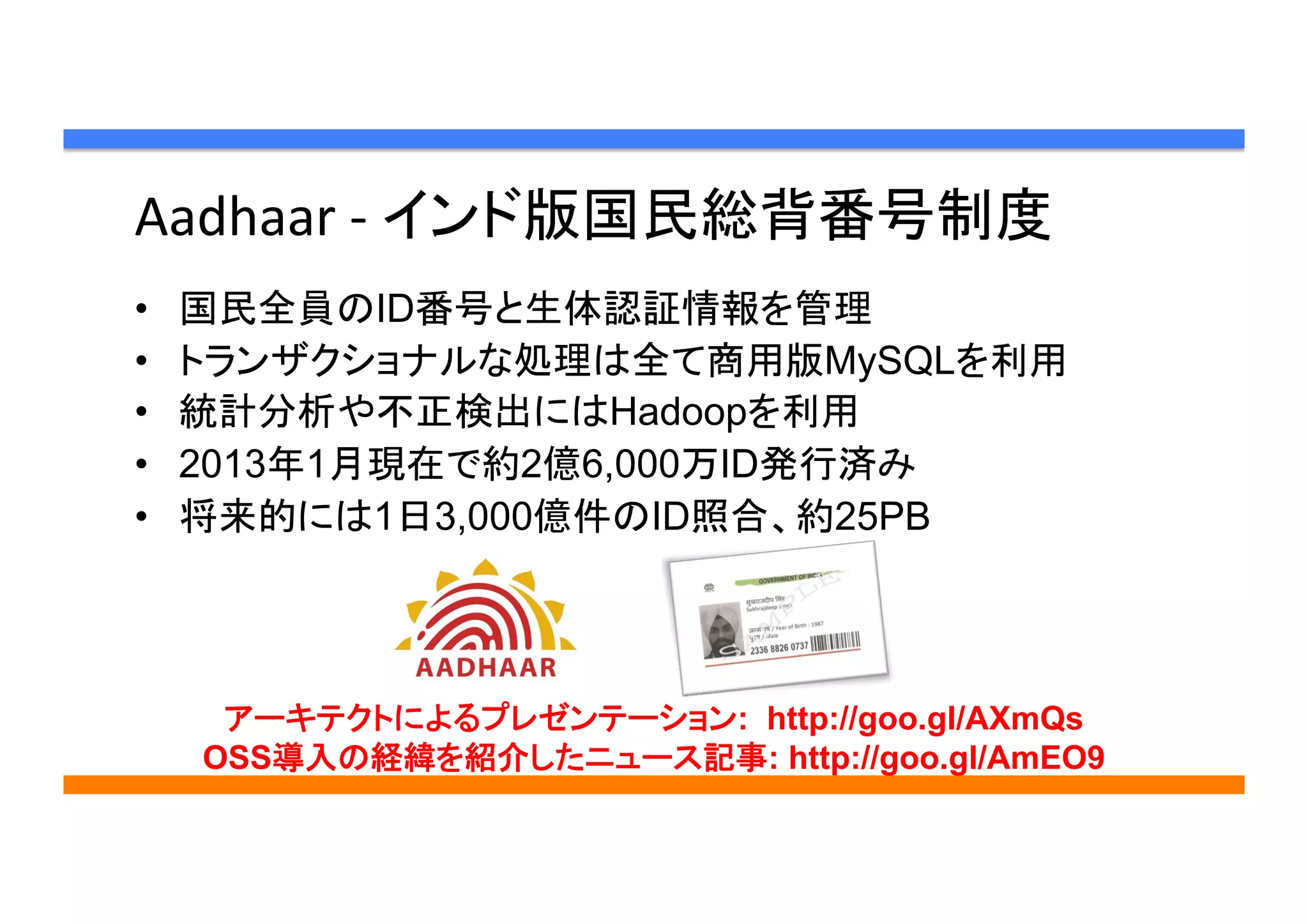 Aadhaar	
  -­‐	
  インド版国民総背番号制度 	
•  国民全員のID番号と生体認証情報を管理
•  トランザクショナルな処理は全て商用版MySQLを利用
•  統計分析や不正検出にはHadoopを利用
•  2013年1月現在で約2億6,000万ID発行済み
•  将来的には1日3,000億件のID照合、約25PB	
アーキテクトによるプレゼンテーション: http://goo.gl/AXmQs
OSS導入の経緯を紹介したニュース記事: http://goo.gl/AmEO9
 