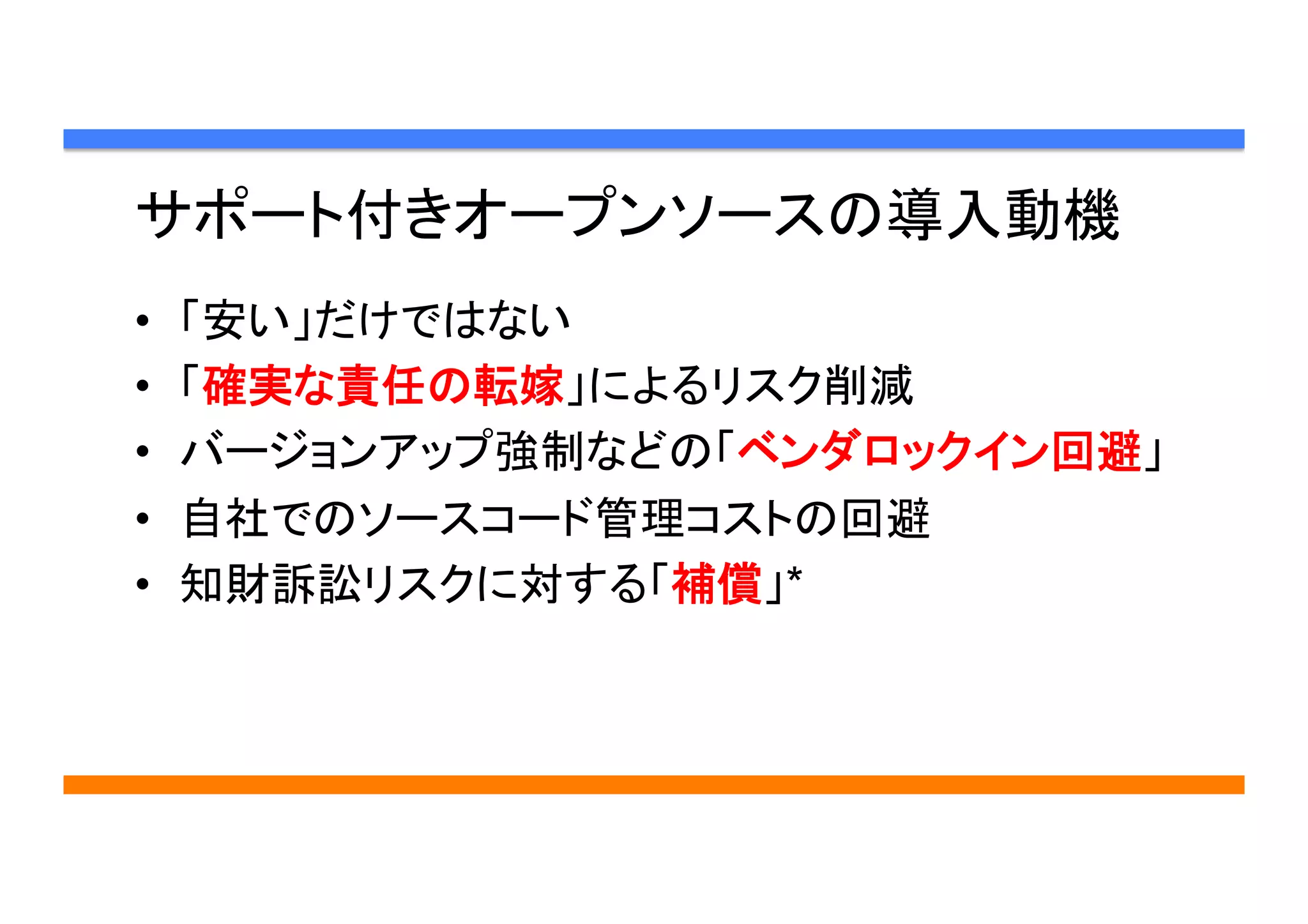 サポート付きオープンソースの導入動機	
•  「安い」だけではない
•  「確実な責任の転嫁」によるリスク削減
•  バージョンアップ強制などの「ベンダロックイン回避」
•  自社でのソースコード管理コストの回避
•  知財訴訟リスクに対する「補償」*	
 