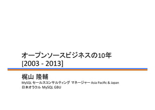 オープンソースビジネスの10年	
  
[2003	
  -­‐	
  2013]	
梶山 隆輔	
  
MySQL	
  セールスコンサルティング マネージャー	
  Asia	
  Paciﬁc	
  &	
  Japan	
  
日本オラクル MySQL	
  GBU	
 