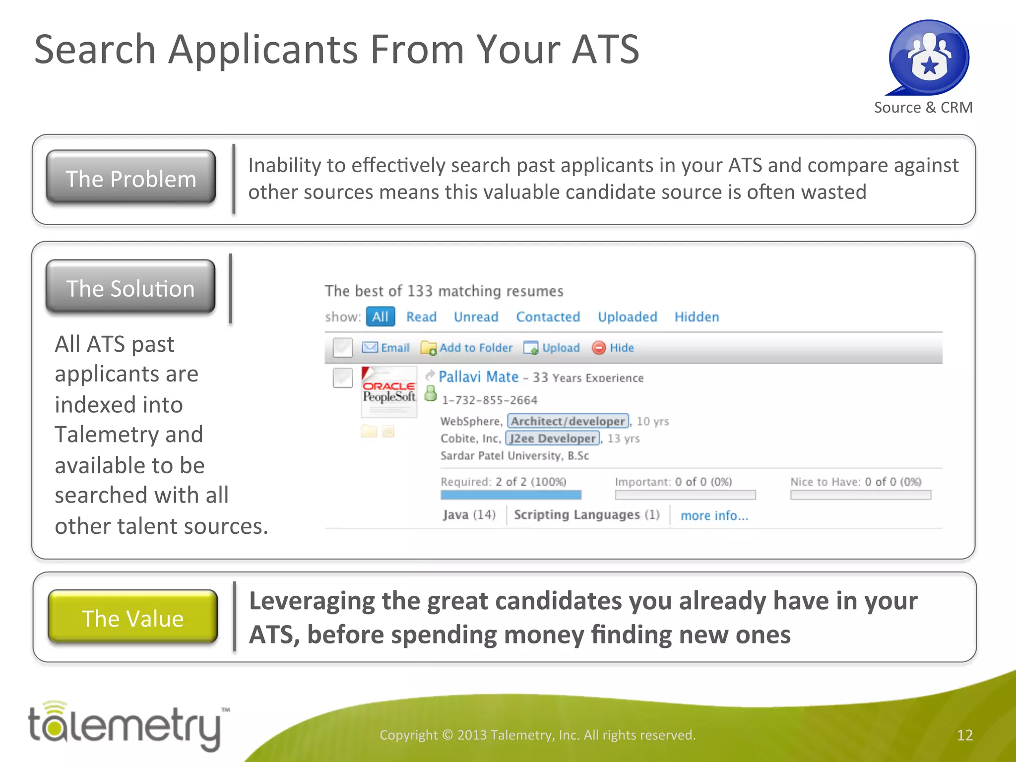 Search	
  Applicants	
  From	
  Your	
  ATS	
  
Copyright	
  ©	
  2013	
  Talemetry,	
  Inc.	
  All	
  rights	
  reserved.	
   12	
  
Source	
  &	
  CRM	
  
Inability	
  to	
  eﬀec<vely	
  search	
  past	
  applicants	
  in	
  your	
  ATS	
  and	
  compare	
  against	
  
other	
  sources	
  means	
  this	
  valuable	
  candidate	
  source	
  is	
  oren	
  wasted	
  	
  
The	
  Problem	
  
All	
  ATS	
  past	
  
applicants	
  are	
  
indexed	
  into	
  
Talemetry	
  and	
  
available	
  to	
  be	
  
searched	
  with	
  all	
  
other	
  talent	
  sources.	
  
Leveraging	
  the	
  great	
  candidates	
  you	
  already	
  have	
  in	
  your	
  
ATS,	
  before	
  spending	
  money	
  ﬁnding	
  new	
  ones	
  
The	
  Value	
  
The	
  Solu<on	
  
 