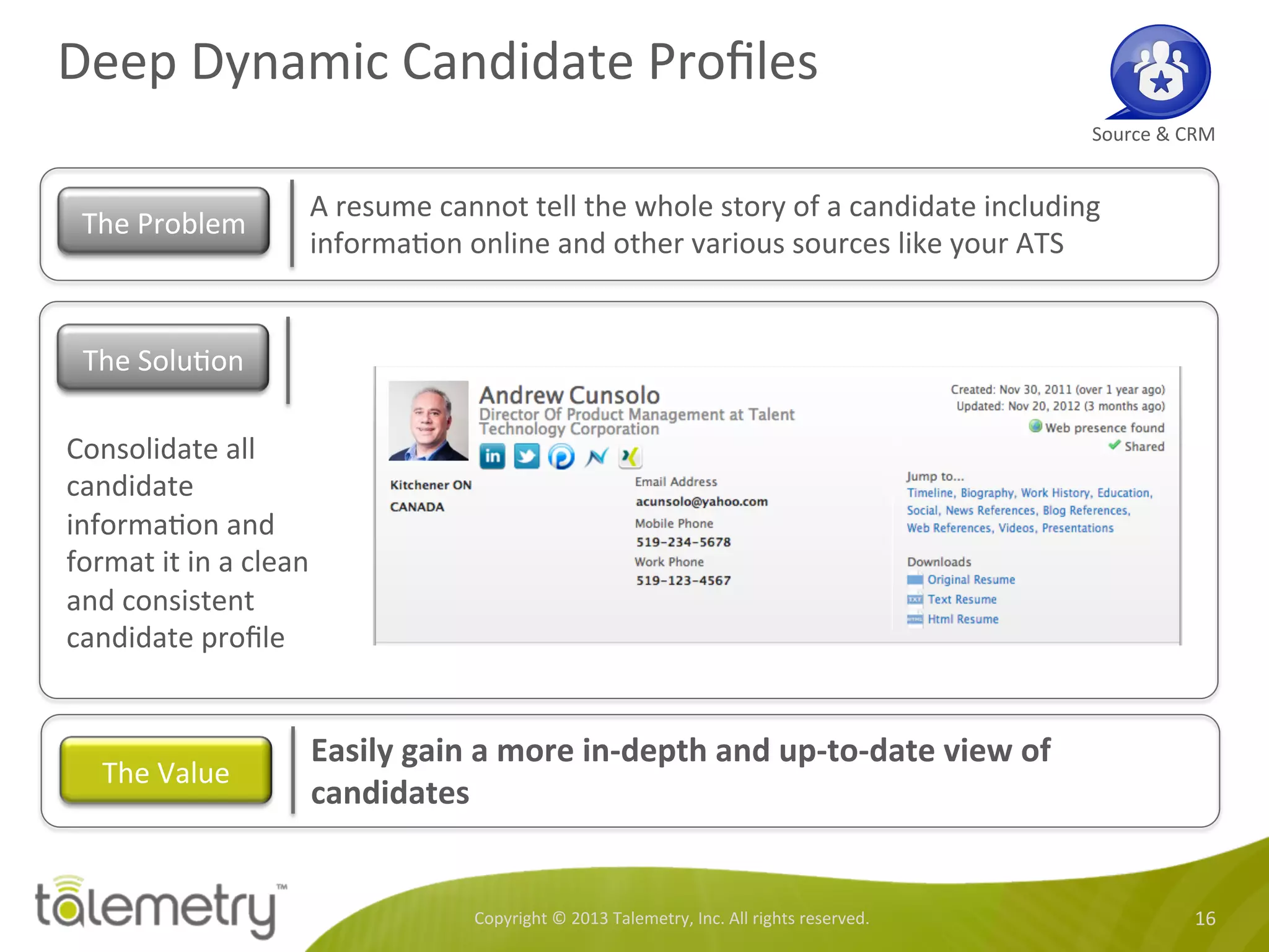 Deep	
  Dynamic	
  Candidate	
  Proﬁles	
  
Copyright	
  ©	
  2013	
  Talemetry,	
  Inc.	
  All	
  rights	
  reserved.	
   16	
  
Source	
  &	
  CRM	
  
A	
  resume	
  cannot	
  tell	
  the	
  whole	
  story	
  of	
  a	
  candidate	
  including	
  
informa<on	
  online	
  and	
  other	
  various	
  sources	
  like	
  your	
  ATS	
  
The	
  Problem	
  
Consolidate	
  all	
  
candidate	
  
informa<on	
  and	
  
format	
  it	
  in	
  a	
  clean	
  
and	
  consistent	
  
candidate	
  proﬁle	
  
Easily	
  gain	
  a	
  more	
  in-­‐depth	
  and	
  up-­‐to-­‐date	
  view	
  of	
  
candidates	
  
The	
  Value	
  
The	
  Solu<on	
  
 