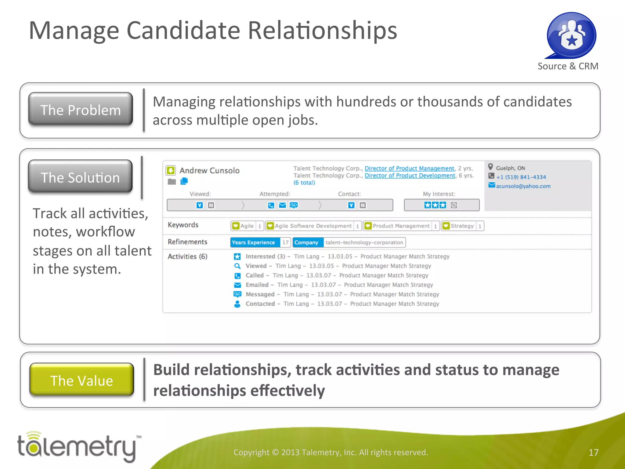 Manage	
  Candidate	
  Rela<onships	
  
Copyright	
  ©	
  2013	
  Talemetry,	
  Inc.	
  All	
  rights	
  reserved.	
   17	
  
Source	
  &	
  CRM	
  
Managing	
  rela<onships	
  with	
  hundreds	
  or	
  thousands	
  of	
  candidates	
  
across	
  mul<ple	
  open	
  jobs.	
  	
  
The	
  Problem	
  
Track	
  all	
  ac<vi<es,	
  
notes,	
  workﬂow	
  
stages	
  on	
  all	
  talent	
  
in	
  the	
  system.	
  	
  
Build	
  relaTonships,	
  track	
  acTviTes	
  and	
  status	
  to	
  manage	
  
relaTonships	
  eﬀecTvely	
  	
  
The	
  Value	
  
The	
  Solu<on	
  
 