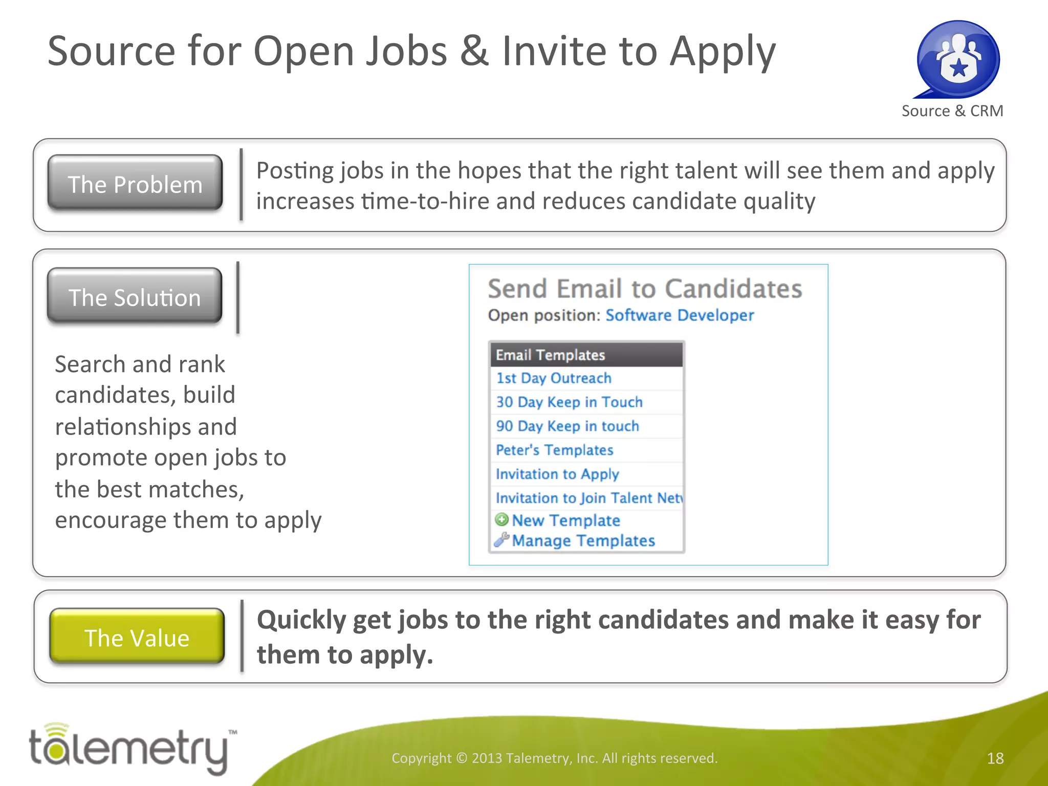 Source	
  for	
  Open	
  Jobs	
  &	
  Invite	
  to	
  Apply	
  
Copyright	
  ©	
  2013	
  Talemetry,	
  Inc.	
  All	
  rights	
  reserved.	
   18	
  
Source	
  &	
  CRM	
  
Pos<ng	
  jobs	
  in	
  the	
  hopes	
  that	
  the	
  right	
  talent	
  will	
  see	
  them	
  and	
  apply	
  
increases	
  <me-­‐to-­‐hire	
  and	
  reduces	
  candidate	
  quality	
  	
  
The	
  Problem	
  
Search	
  and	
  rank	
  
candidates,	
  build	
  
rela<onships	
  and	
  
promote	
  open	
  jobs	
  to	
  
the	
  best	
  matches,	
  
encourage	
  them	
  to	
  apply	
  	
  
Quickly	
  get	
  jobs	
  to	
  the	
  right	
  candidates	
  and	
  make	
  it	
  easy	
  for	
  
them	
  to	
  apply.	
  	
  
The	
  Value	
  
The	
  Solu<on	
  
 