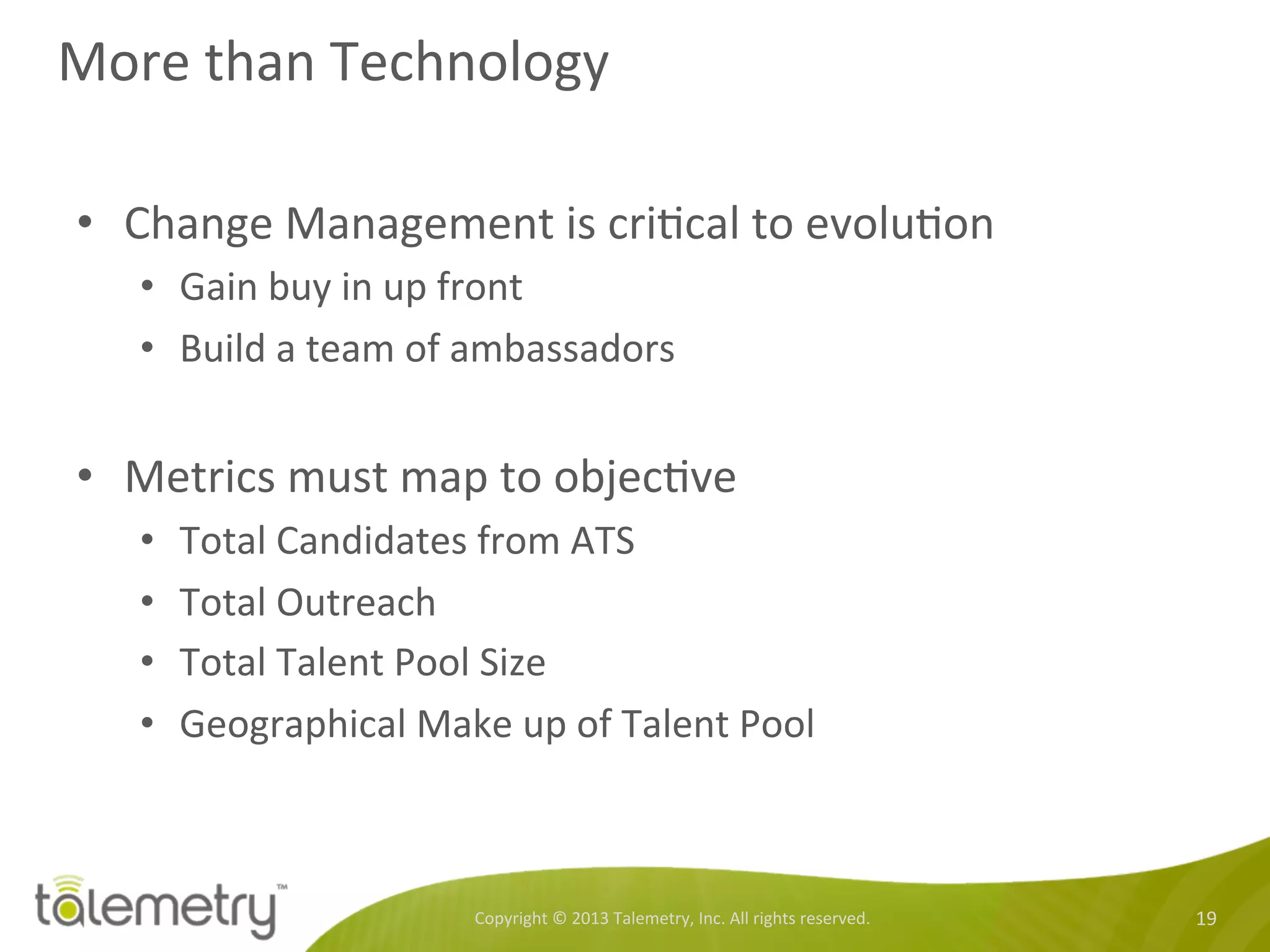 More	
  than	
  Technology	
  
•  Change	
  Management	
  is	
  cri<cal	
  to	
  evolu<on	
  
•  Gain	
  buy	
  in	
  up	
  front	
  
•  Build	
  a	
  team	
  of	
  ambassadors	
  
	
  
•  Metrics	
  must	
  map	
  to	
  objec<ve	
  
•  Total	
  Candidates	
  from	
  ATS	
  
•  Total	
  Outreach	
  
•  Total	
  Talent	
  Pool	
  Size	
  
•  Geographical	
  Make	
  up	
  of	
  Talent	
  Pool	
  
Copyright	
  ©	
  2013	
  Talemetry,	
  Inc.	
  All	
  rights	
  reserved.	
   19	
  
 