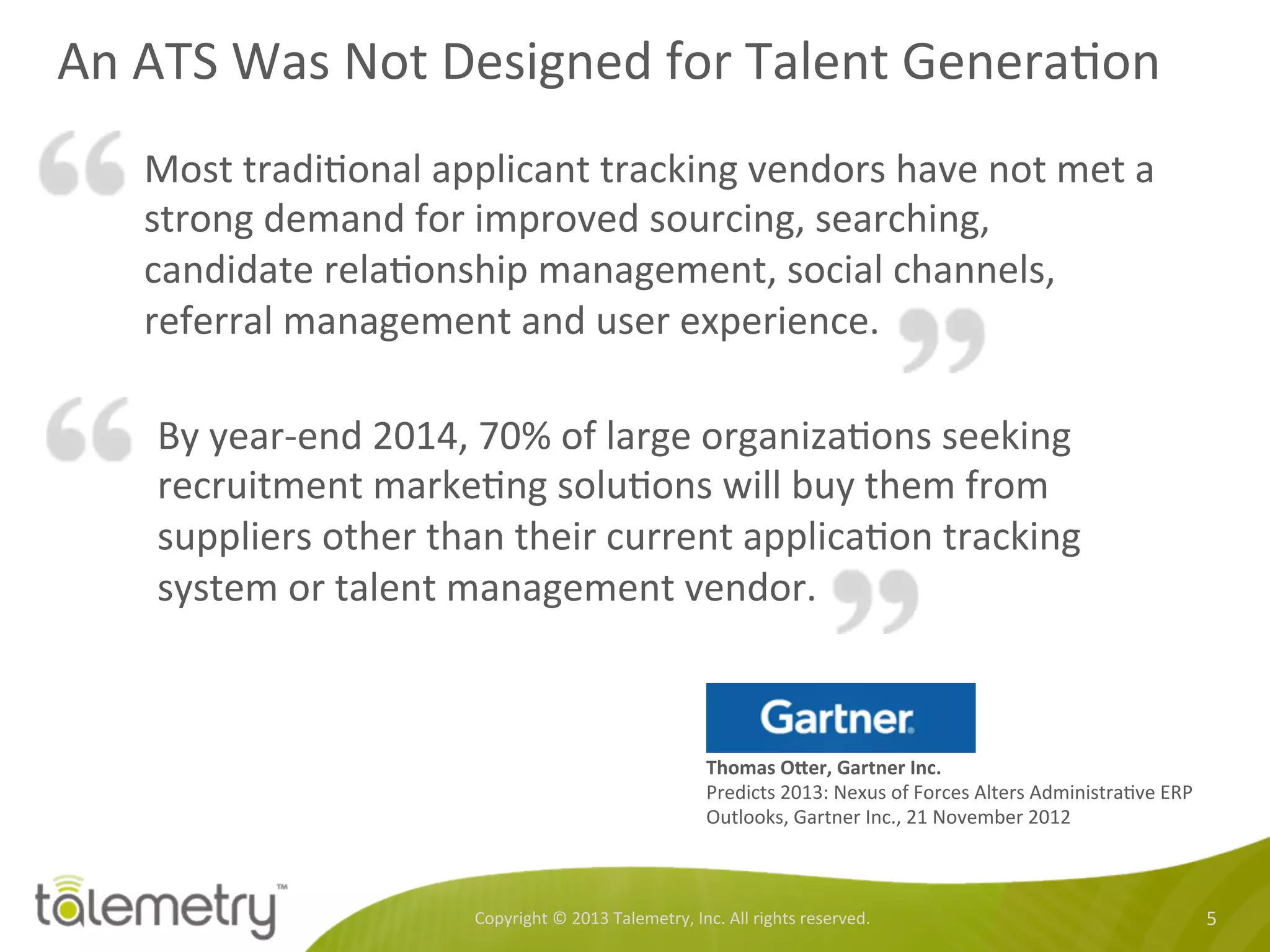 An	
  ATS	
  Was	
  Not	
  Designed	
  for	
  Talent	
  Genera<on	
  
Copyright	
  ©	
  2013	
  Talemetry,	
  Inc.	
  All	
  rights	
  reserved.	
   5	
  
Most	
  tradi<onal	
  applicant	
  tracking	
  vendors	
  have	
  not	
  met	
  a	
  
strong	
  demand	
  for	
  improved	
  sourcing,	
  searching,	
  
candidate	
  rela<onship	
  management,	
  social	
  channels,	
  
referral	
  management	
  and	
  user	
  experience.	
  
	
  
Thomas	
  ODer,	
  Gartner	
  Inc.	
  
Predicts	
  2013:	
  Nexus	
  of	
  Forces	
  Alters	
  Administra<ve	
  ERP	
  
Outlooks,	
  Gartner	
  Inc.,	
  21	
  November	
  2012	
  
By	
  year-­‐end	
  2014,	
  70%	
  of	
  large	
  organiza<ons	
  seeking	
  
recruitment	
  marke<ng	
  solu<ons	
  will	
  buy	
  them	
  from	
  
suppliers	
  other	
  than	
  their	
  current	
  applica<on	
  tracking	
  
system	
  or	
  talent	
  management	
  vendor.	
  
 