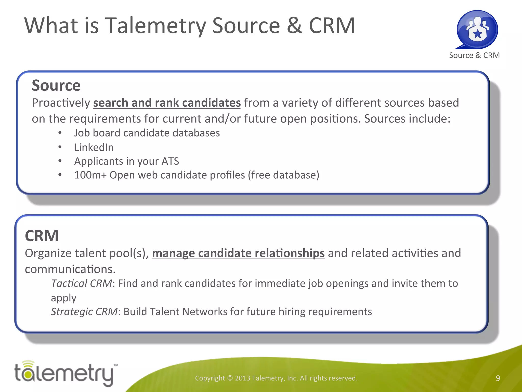 What	
  is	
  Talemetry	
  Source	
  &	
  CRM	
  
Copyright	
  ©	
  2013	
  Talemetry,	
  Inc.	
  All	
  rights	
  reserved.	
   9	
  
Source	
  &	
  CRM	
  
Source	
  
Proac<vely	
  search	
  and	
  rank	
  candidates	
  from	
  a	
  variety	
  of	
  diﬀerent	
  sources	
  based	
  
on	
  the	
  requirements	
  for	
  current	
  and/or	
  future	
  open	
  posi<ons.	
  Sources	
  include:	
  
•  Job	
  board	
  candidate	
  databases	
  
•  LinkedIn	
  
•  Applicants	
  in	
  your	
  ATS	
  
•  100m+	
  Open	
  web	
  candidate	
  proﬁles	
  (free	
  database)	
  
	
  
CRM	
  
Organize	
  talent	
  pool(s),	
  manage	
  candidate	
  relaTonships	
  and	
  related	
  ac<vi<es	
  and	
  
communica<ons.	
  	
  
Tac-cal	
  CRM:	
  Find	
  and	
  rank	
  candidates	
  for	
  immediate	
  job	
  openings	
  and	
  invite	
  them	
  to	
  
apply	
  
Strategic	
  CRM:	
  Build	
  Talent	
  Networks	
  for	
  future	
  hiring	
  requirements	
  	
  
	
  
 
