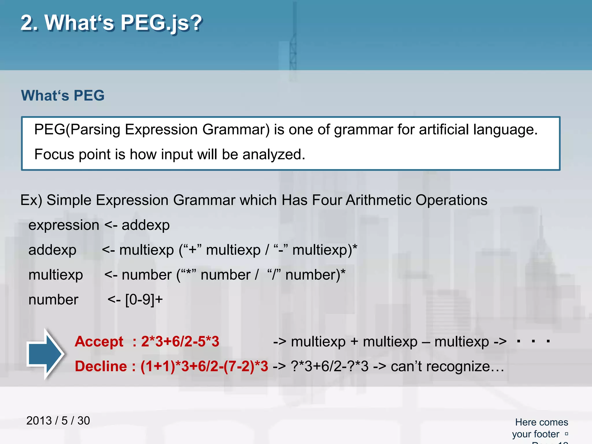2013 / 5 / 30 Here comes
your footer 
2. What‘s PEG.js?
PEG(Parsing Expression Grammar) is one of grammar for artificial language.
Focus point is how input will be analyzed.
What‘s PEG
Ex) Simple Expression Grammar which Has Four Arithmetic Operations
expression <- addexp
addexp <- multiexp (“+” multiexp / “-” multiexp)*
multiexp <- number (“*” number / “/” number)*
number <- [0-9]+
Accept : 2*3+6/2-5*3 -> multiexp + multiexp – multiexp -> ・・・
Decline : (1+1)*3+6/2-(7-2)*3 -> ?*3+6/2-?*3 -> can’t recognize…
 