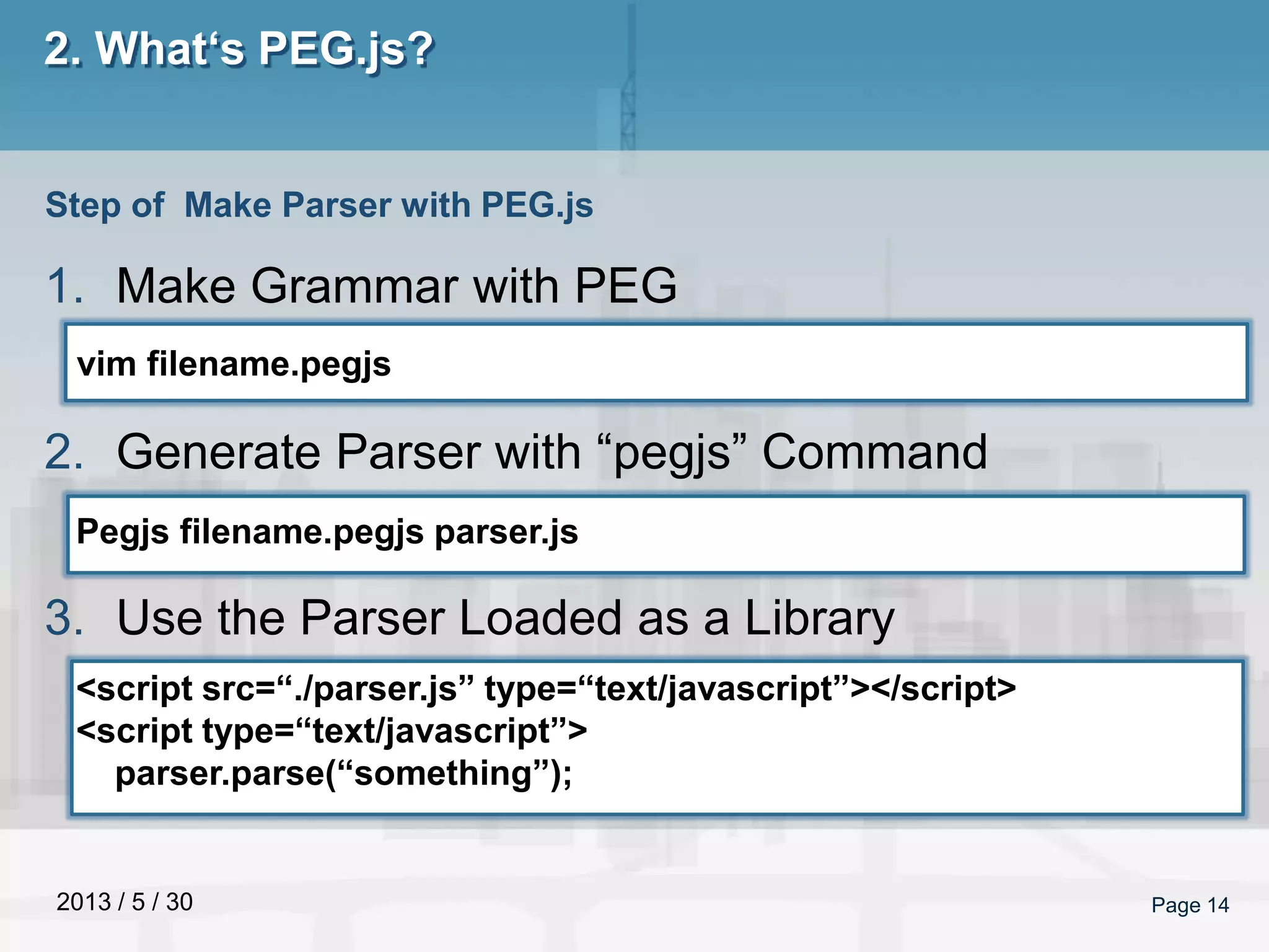 2013 / 5 / 30 Page 14
2. What‘s PEG.js?
1. Make Grammar with PEG
2. Generate Parser with “pegjs” Command
3. Use the Parser Loaded as a Library
Step of Make Parser with PEG.js
vim filename.pegjs
Pegjs filename.pegjs parser.js
<script src=“./parser.js” type=“text/javascript”></script>
<script type=“text/javascript”>
parser.parse(“something”);
 