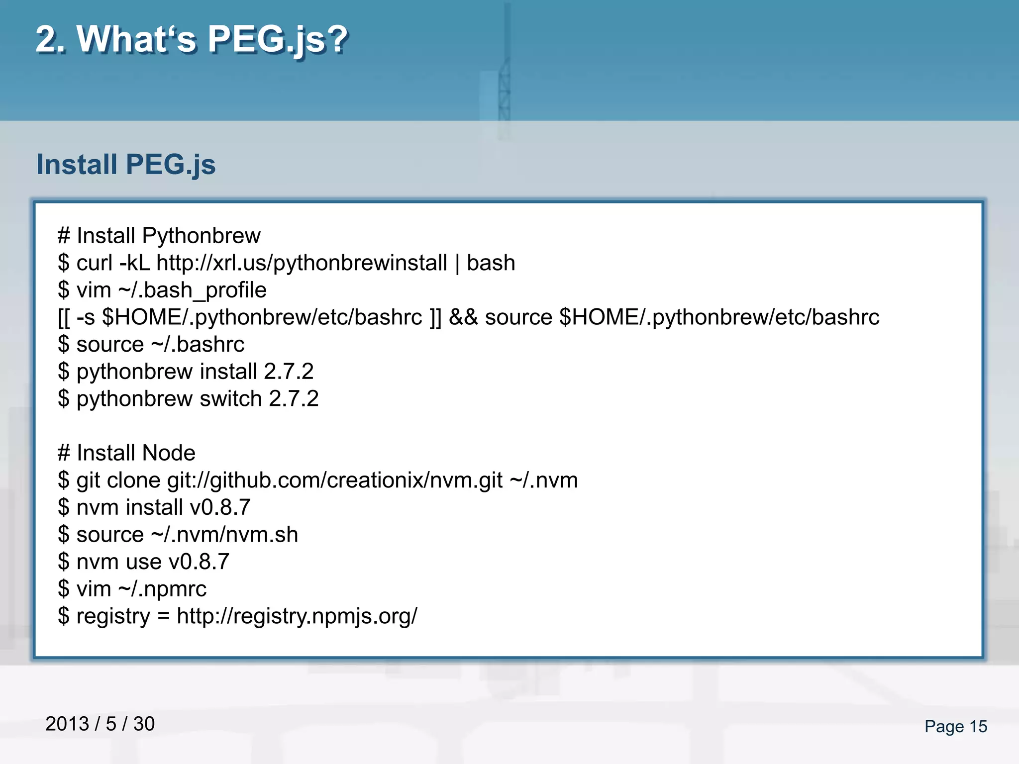2013 / 5 / 30 Page 15
2. What‘s PEG.js?
Install PEG.js
# Install Pythonbrew
$ curl -kL http://xrl.us/pythonbrewinstall | bash
$ vim ~/.bash_profile
[[ -s $HOME/.pythonbrew/etc/bashrc ]] && source $HOME/.pythonbrew/etc/bashrc
$ source ~/.bashrc
$ pythonbrew install 2.7.2
$ pythonbrew switch 2.7.2
# Install Node
$ git clone git://github.com/creationix/nvm.git ~/.nvm
$ nvm install v0.8.7
$ source ~/.nvm/nvm.sh
$ nvm use v0.8.7
$ vim ~/.npmrc
$ registry = http://registry.npmjs.org/
 