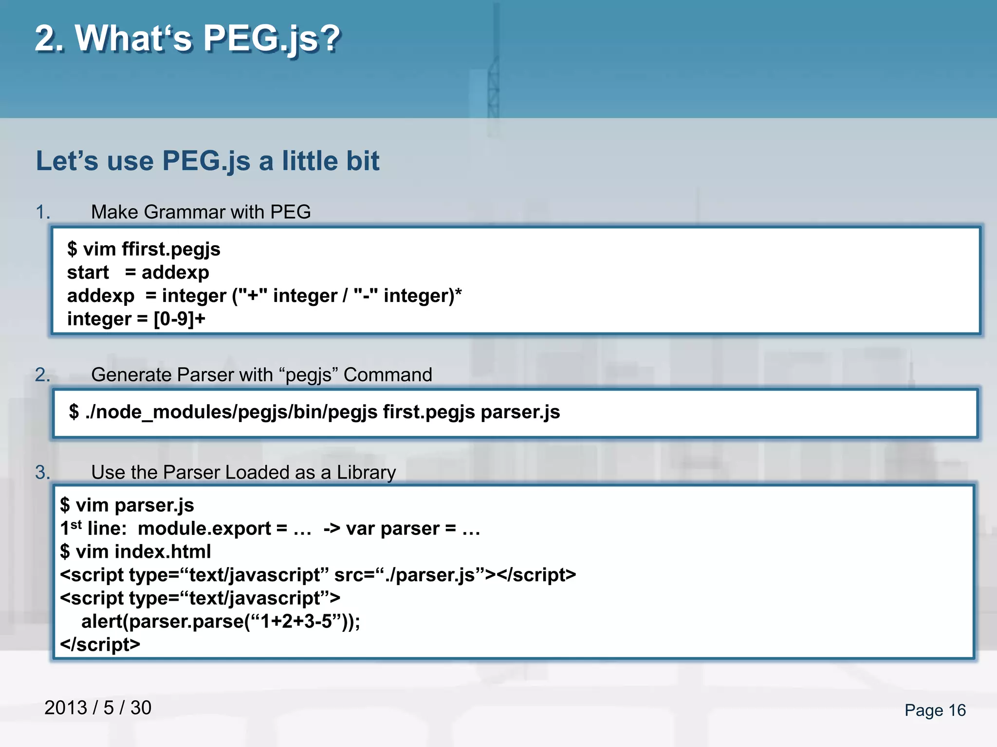 2013 / 5 / 30 Page 16
2. What‘s PEG.js?
1. Make Grammar with PEG
2. Generate Parser with “pegjs” Command
3. Use the Parser Loaded as a Library
Let’s use PEG.js a little bit
$ vim ffirst.pegjs
start = addexp
addexp = integer ("+" integer / "-" integer)*
integer = [0-9]+
$ ./node_modules/pegjs/bin/pegjs first.pegjs parser.js
$ vim parser.js
1st line: module.export = … -> var parser = …
$ vim index.html
<script type=“text/javascript” src=“./parser.js”></script>
<script type=“text/javascript”>
alert(parser.parse(“1+2+3-5”));
</script>
 
