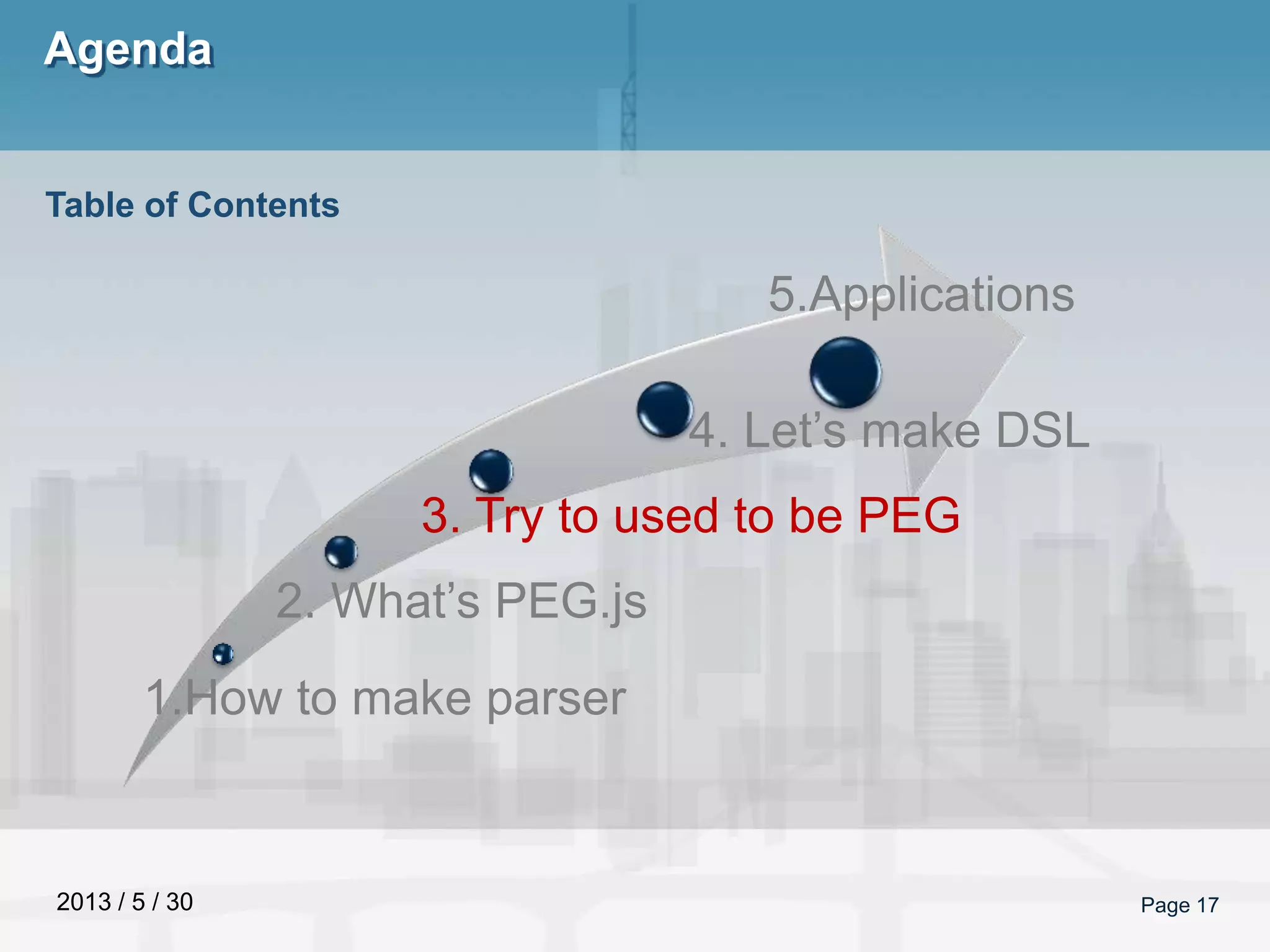2013 / 5 / 30
Agenda
Page 17
Table of Contents
1.How to make parser
2. What’s PEG.js
3. Try to used to be PEG
4. Let’s make DSL
5.Applications
 