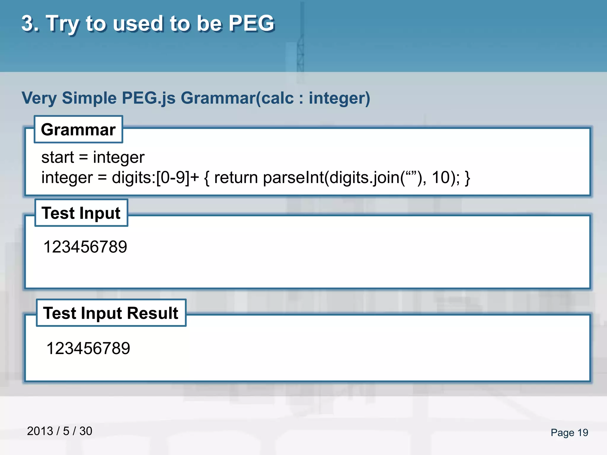 2013 / 5 / 30 Page 19
3. Try to used to be PEG
Very Simple PEG.js Grammar(calc : integer)
Grammar
Test Input
Test Input Result
start = integer
integer = digits:[0-9]+ { return parseInt(digits.join(“”), 10); }
123456789
123456789
 
