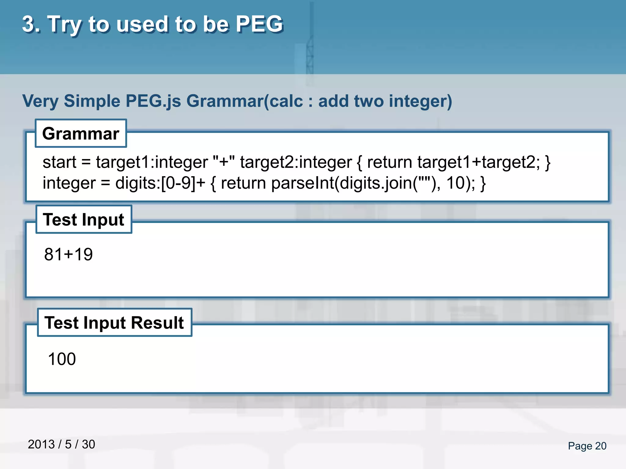 2013 / 5 / 30 Page 20
3. Try to used to be PEG
Very Simple PEG.js Grammar(calc : add two integer)
Grammar
Test Input
Test Input Result
start = target1:integer "+" target2:integer { return target1+target2; }
integer = digits:[0-9]+ { return parseInt(digits.join(""), 10); }
81+19
100
 