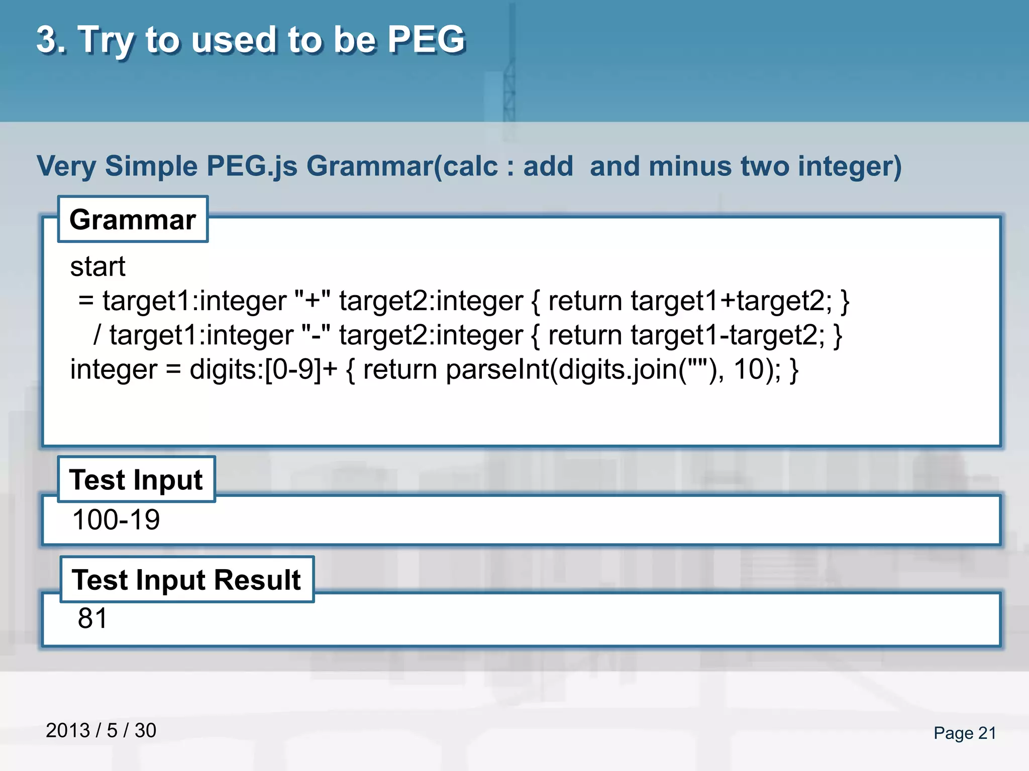 2013 / 5 / 30 Page 21
3. Try to used to be PEG
Very Simple PEG.js Grammar(calc : add and minus two integer)
Grammar
Test Input
Test Input Result
start
= target1:integer "+" target2:integer { return target1+target2; }
/ target1:integer "-" target2:integer { return target1-target2; }
integer = digits:[0-9]+ { return parseInt(digits.join(""), 10); }
100-19
81
 