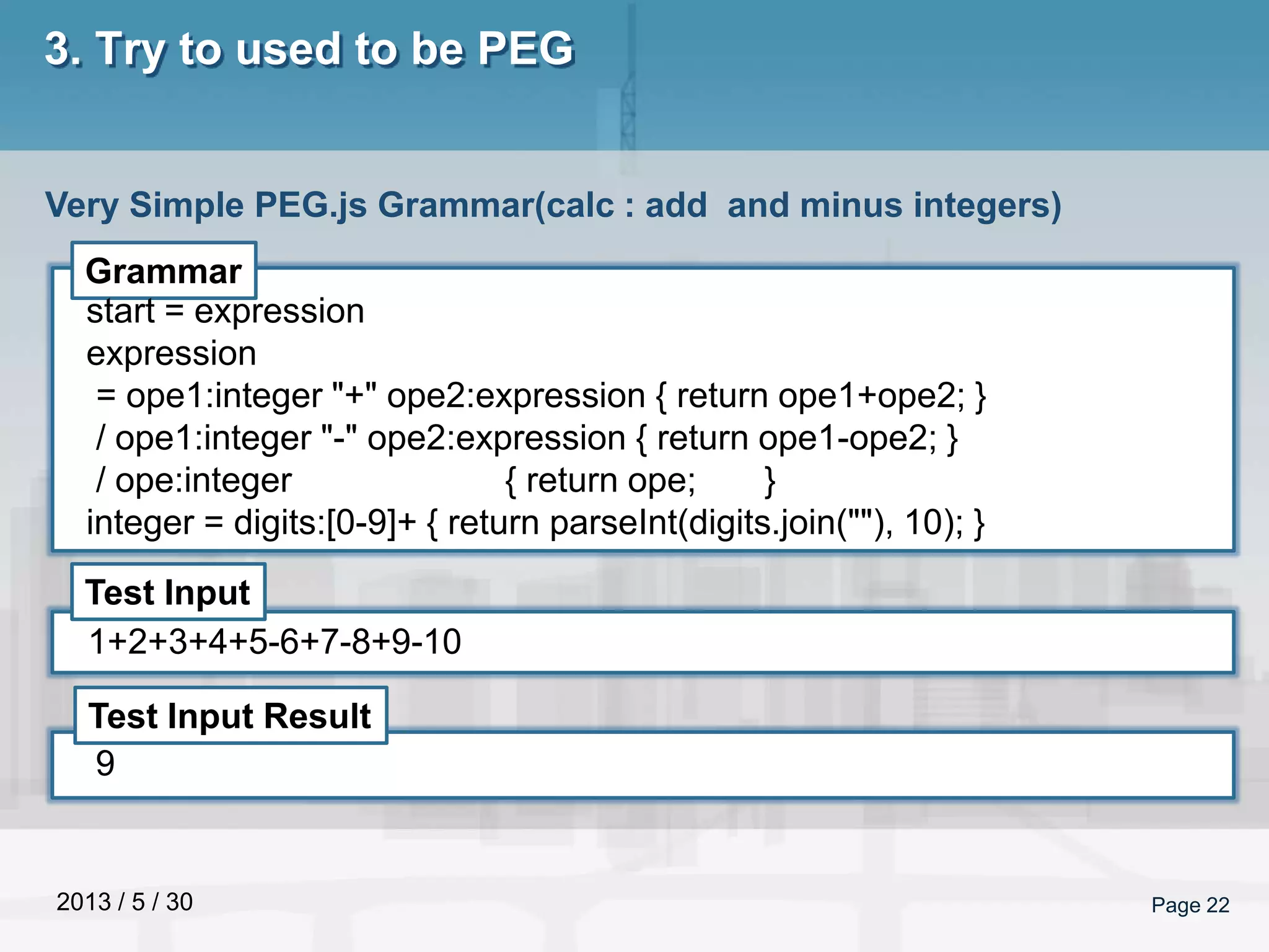 2013 / 5 / 30 Page 22
3. Try to used to be PEG
Very Simple PEG.js Grammar(calc : add and minus integers)
Grammar
Test Input
Test Input Result
start = expression
expression
= ope1:integer "+" ope2:expression { return ope1+ope2; }
/ ope1:integer "-" ope2:expression { return ope1-ope2; }
/ ope:integer { return ope; }
integer = digits:[0-9]+ { return parseInt(digits.join(""), 10); }
1+2+3+4+5-6+7-8+9-10
9
 