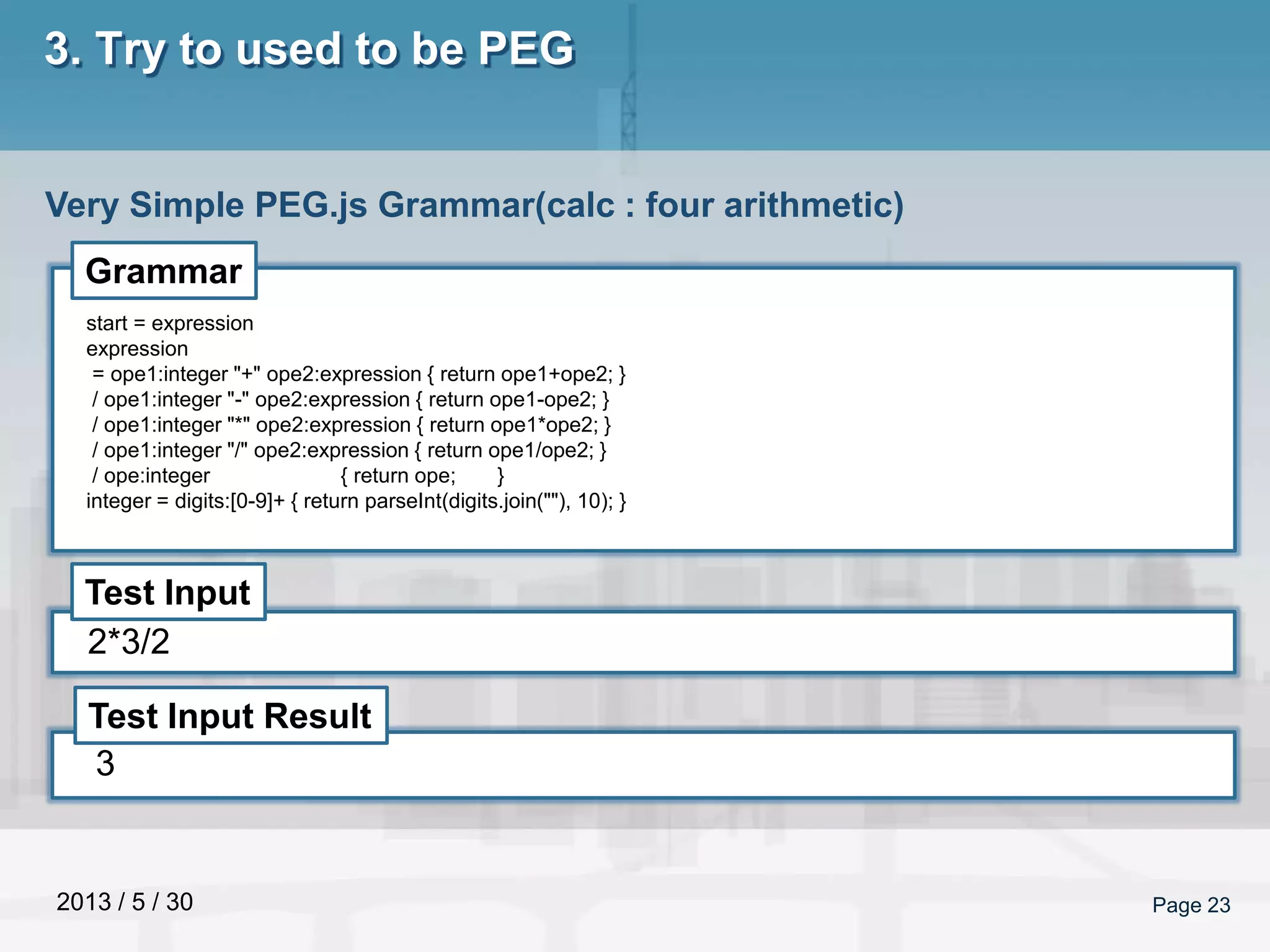2013 / 5 / 30 Page 23
3. Try to used to be PEG
Very Simple PEG.js Grammar(calc : four arithmetic)
Grammar
Test Input
Test Input Result
start = expression
expression
= ope1:integer "+" ope2:expression { return ope1+ope2; }
/ ope1:integer "-" ope2:expression { return ope1-ope2; }
/ ope1:integer "*" ope2:expression { return ope1*ope2; }
/ ope1:integer "/" ope2:expression { return ope1/ope2; }
/ ope:integer { return ope; }
integer = digits:[0-9]+ { return parseInt(digits.join(""), 10); }
2*3/2
3
 