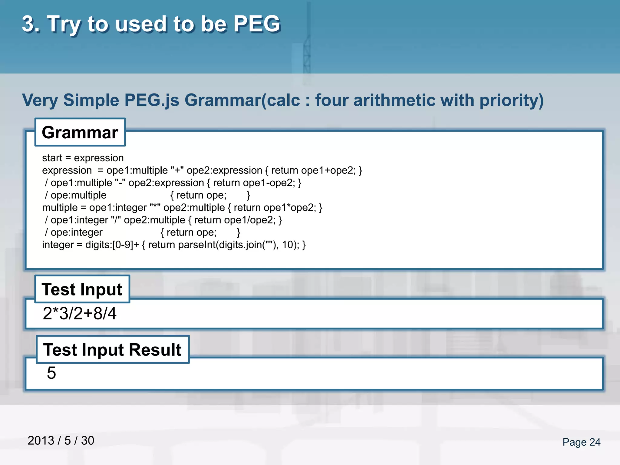 2013 / 5 / 30 Page 24
3. Try to used to be PEG
Very Simple PEG.js Grammar(calc : four arithmetic with priority)
Grammar
Test Input
Test Input Result
start = expression
expression = ope1:multiple "+" ope2:expression { return ope1+ope2; }
/ ope1:multiple "-" ope2:expression { return ope1-ope2; }
/ ope:multiple { return ope; }
multiple = ope1:integer "*" ope2:multiple { return ope1*ope2; }
/ ope1:integer "/" ope2:multiple { return ope1/ope2; }
/ ope:integer { return ope; }
integer = digits:[0-9]+ { return parseInt(digits.join(""), 10); }
2*3/2+8/4
5
 