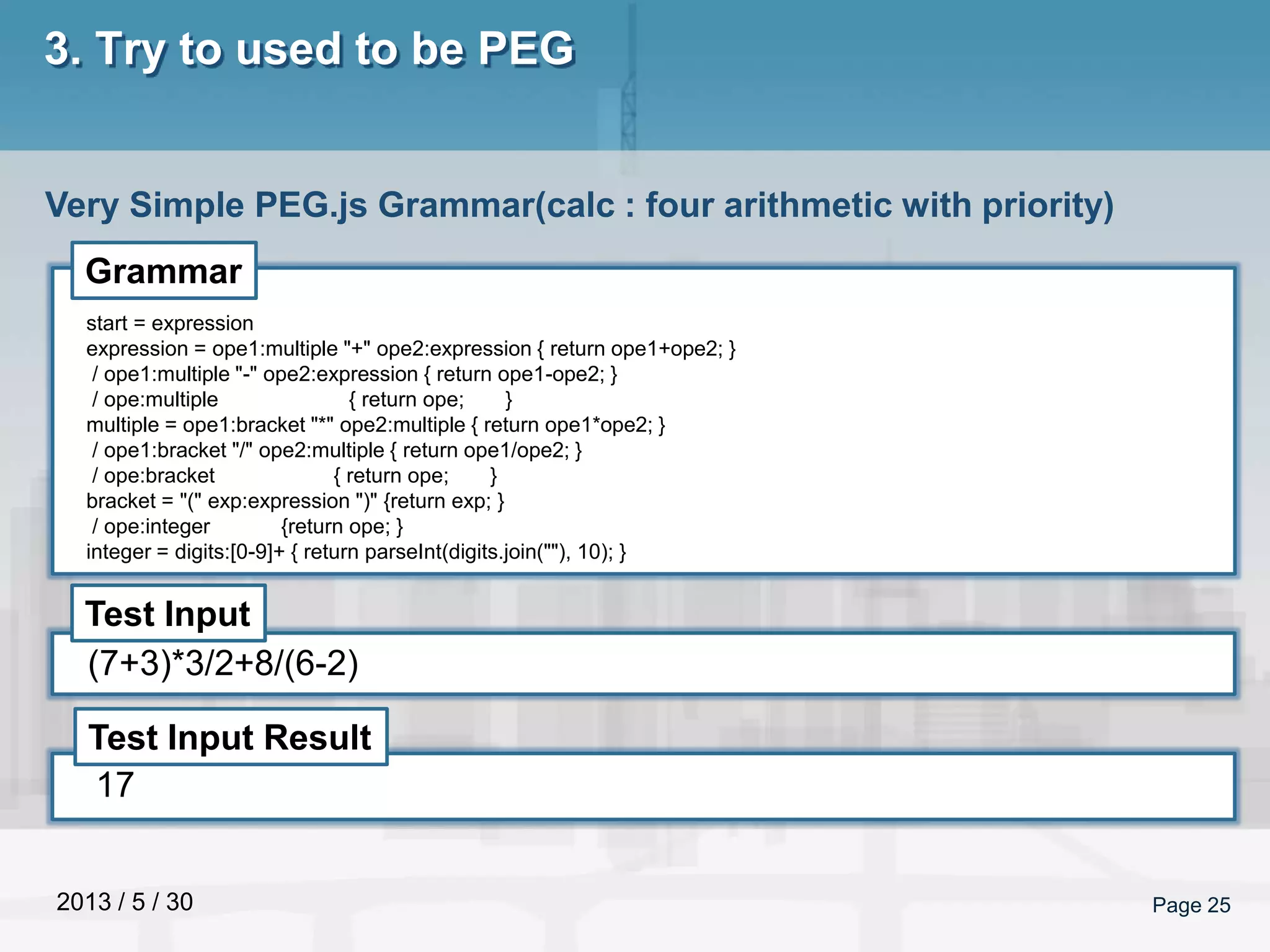 2013 / 5 / 30 Page 25
3. Try to used to be PEG
Very Simple PEG.js Grammar(calc : four arithmetic with priority)
Grammar
Test Input
Test Input Result
start = expression
expression = ope1:multiple "+" ope2:expression { return ope1+ope2; }
/ ope1:multiple "-" ope2:expression { return ope1-ope2; }
/ ope:multiple { return ope; }
multiple = ope1:bracket "*" ope2:multiple { return ope1*ope2; }
/ ope1:bracket "/" ope2:multiple { return ope1/ope2; }
/ ope:bracket { return ope; }
bracket = "(" exp:expression ")" {return exp; }
/ ope:integer {return ope; }
integer = digits:[0-9]+ { return parseInt(digits.join(""), 10); }
(7+3)*3/2+8/(6-2)
17
 