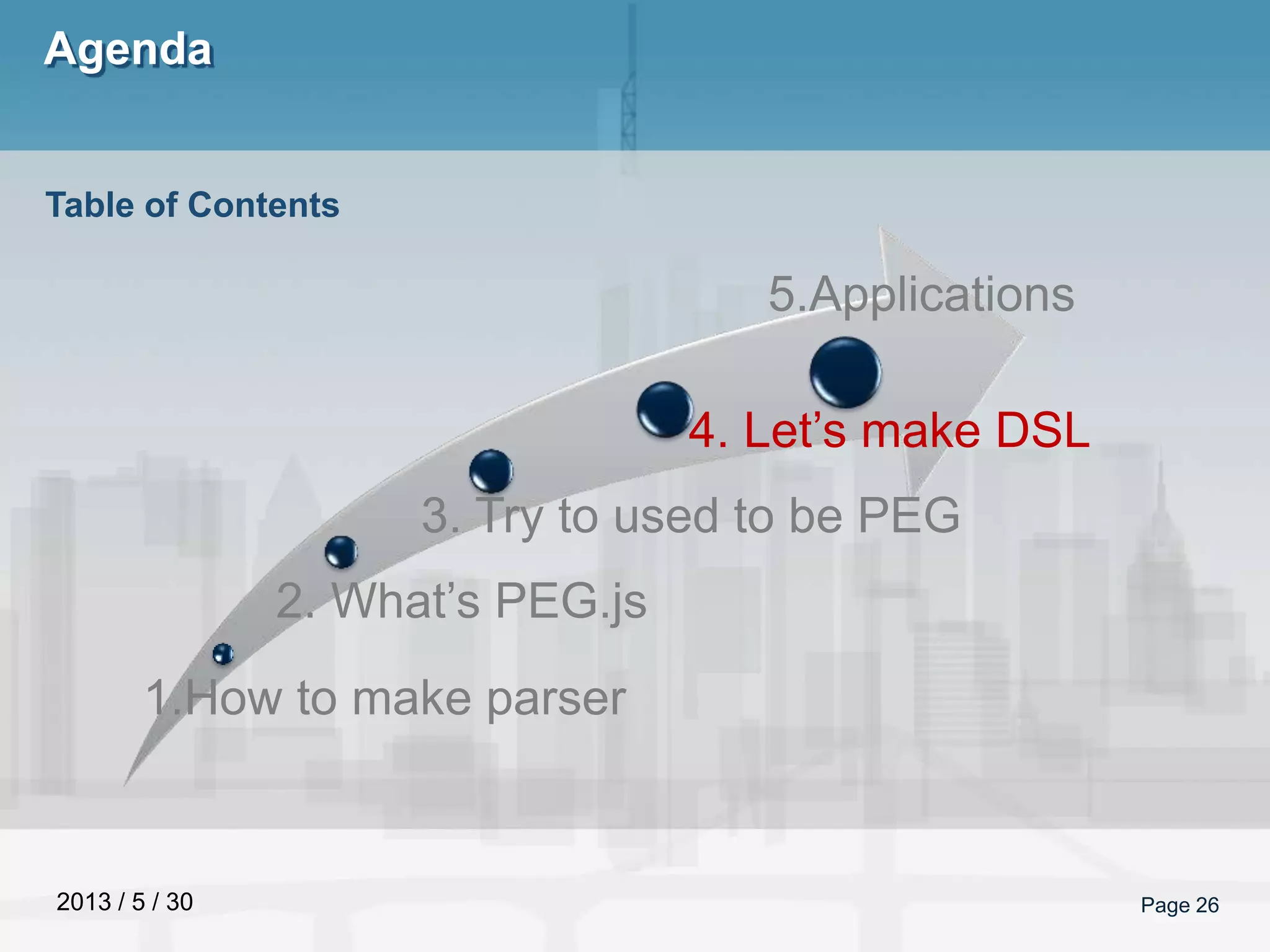 2013 / 5 / 30
Agenda
Page 26
Table of Contents
1.How to make parser
2. What’s PEG.js
3. Try to used to be PEG
4. Let’s make DSL
5.Applications
 