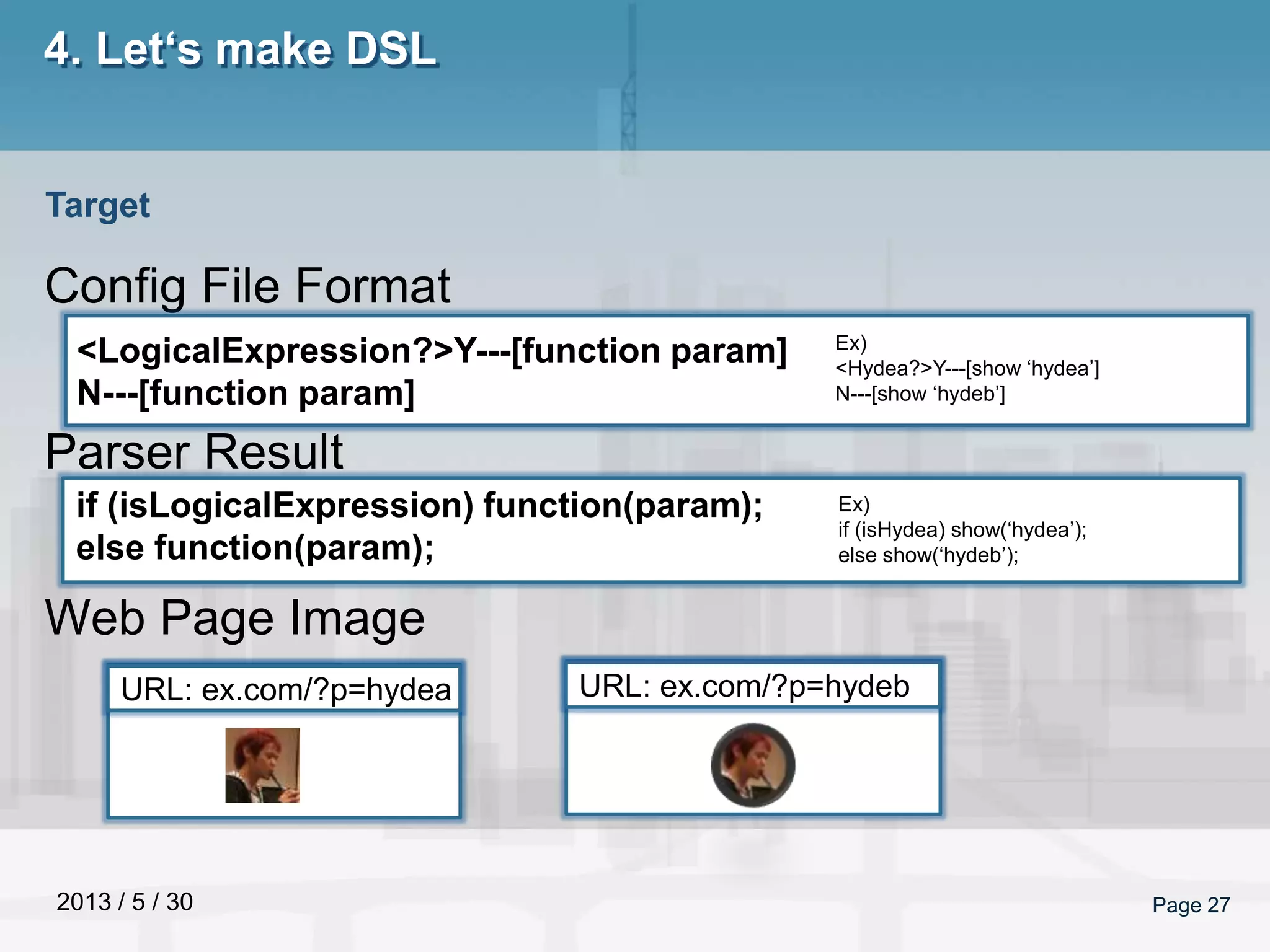 2013 / 5 / 30 Page 27
4. Let‘s make DSL
Config File Format
Parser Result
Web Page Image
Target
<LogicalExpression?>Y---[function param]
N---[function param]
if (isLogicalExpression) function(param);
else function(param);
Ex)
<Hydea?>Y---[show ‘hydea’]
N---[show ‘hydeb’]
Ex)
if (isHydea) show(‘hydea’);
else show(‘hydeb’);
URL: ex.com/?p=hydea URL: ex.com/?p=hydeb
 