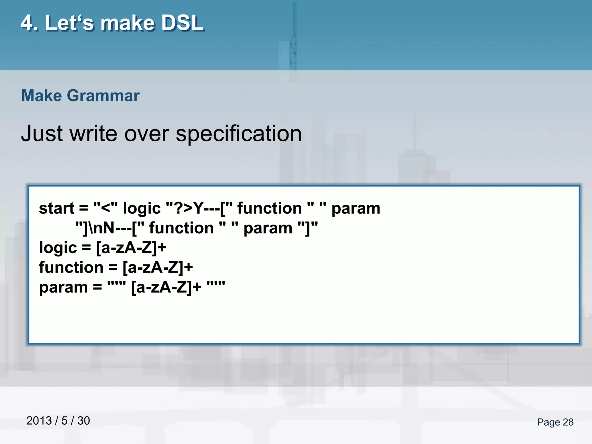 2013 / 5 / 30 Page 28
4. Let‘s make DSL
Just write over specification
Make Grammar
start = "<" logic "?>Y---[" function " " param
"]nN---[" function " " param "]"
logic = [a-zA-Z]+
function = [a-zA-Z]+
param = "'" [a-zA-Z]+ "'"
 