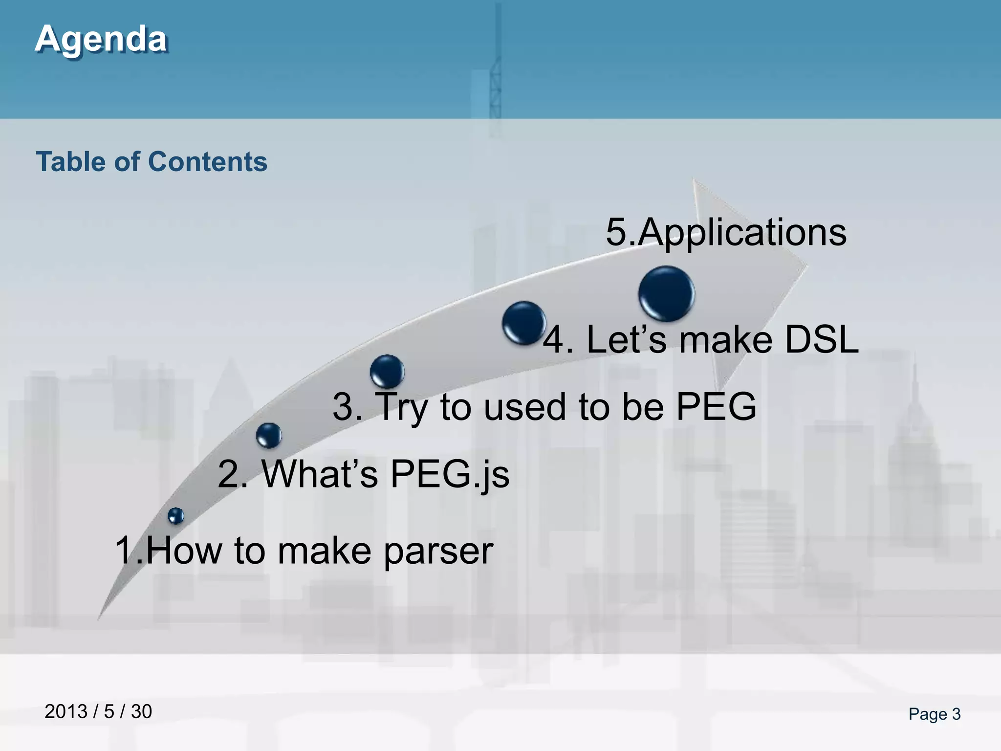 2013 / 5 / 30
Agenda
Page 3
Table of Contents
1.How to make parser
2. What’s PEG.js
3. Try to used to be PEG
4. Let’s make DSL
5.Applications
 