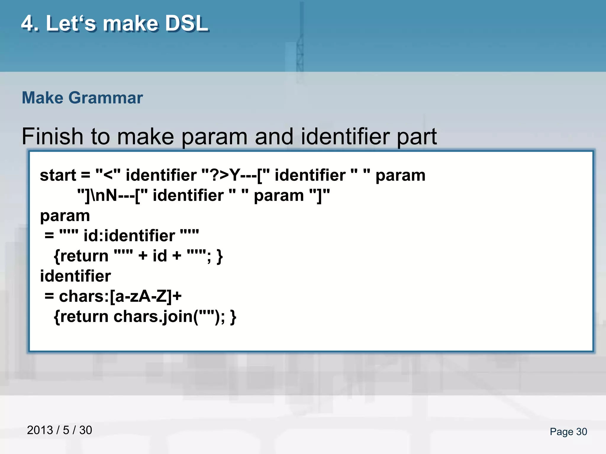 2013 / 5 / 30 Page 30
4. Let‘s make DSL
Finish to make param and identifier part
Make Grammar
start = "<" identifier "?>Y---[" identifier " " param
"]nN---[" identifier " " param "]"
param
= "'" id:identifier "'"
{return "'" + id + "'"; }
identifier
= chars:[a-zA-Z]+
{return chars.join(""); }
 