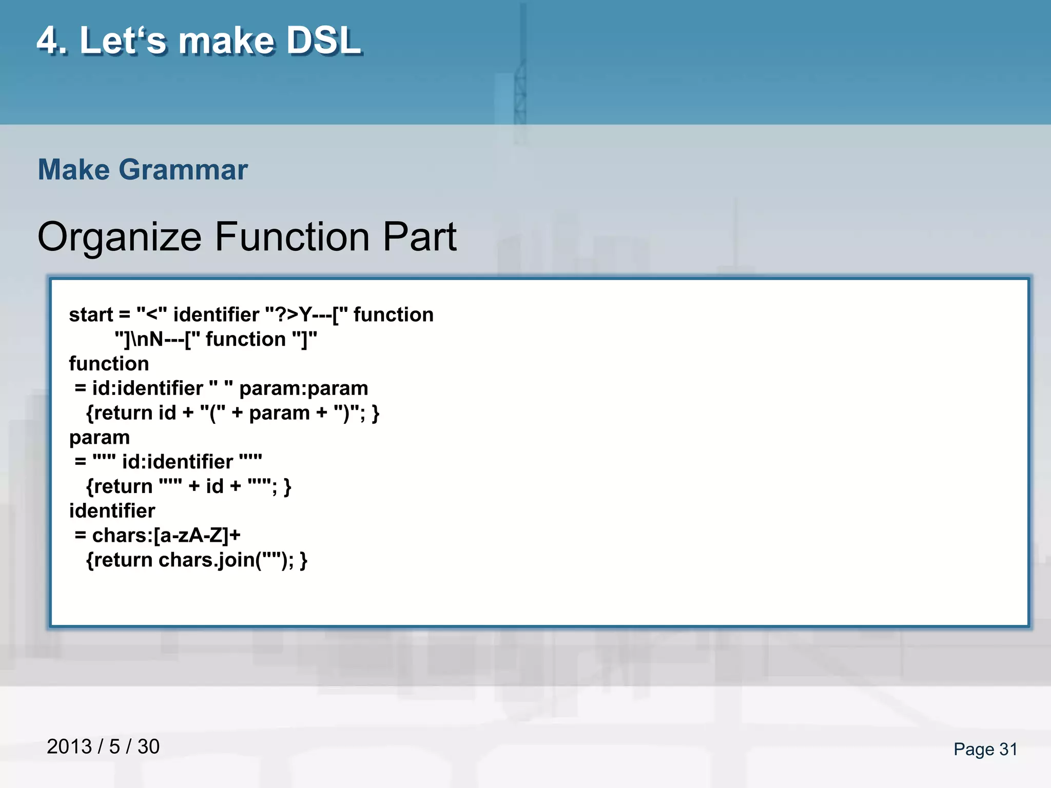 2013 / 5 / 30 Page 31
4. Let‘s make DSL
Organize Function Part
Make Grammar
start = "<" identifier "?>Y---[" function
"]nN---[" function "]"
function
= id:identifier " " param:param
{return id + "(" + param + ")"; }
param
= "'" id:identifier "'"
{return "'" + id + "'"; }
identifier
= chars:[a-zA-Z]+
{return chars.join(""); }
 