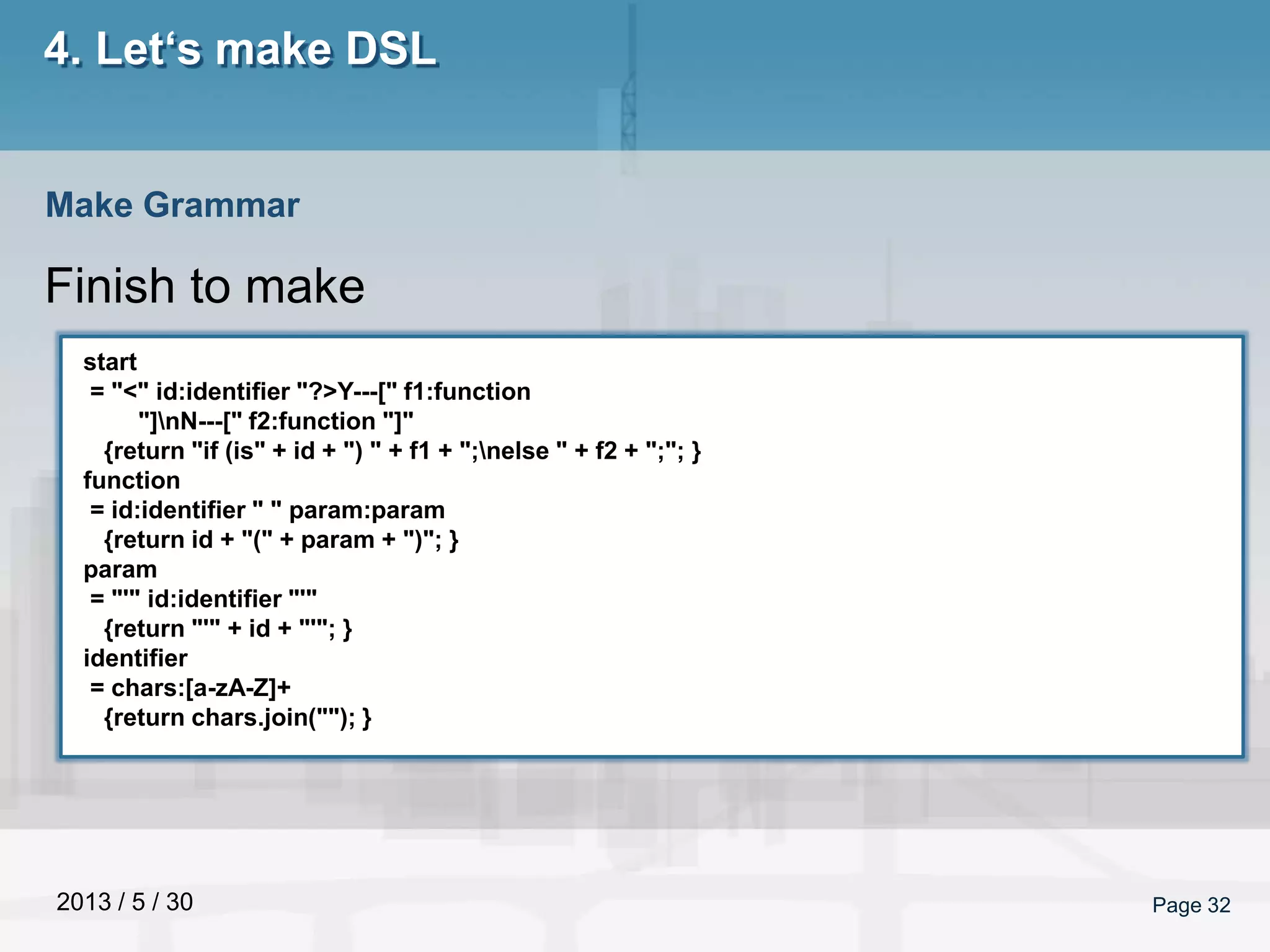 2013 / 5 / 30 Page 32
4. Let‘s make DSL
Finish to make
Make Grammar
start
= "<" id:identifier "?>Y---[" f1:function
"]nN---[" f2:function "]"
{return "if (is" + id + ") " + f1 + ";nelse " + f2 + ";"; }
function
= id:identifier " " param:param
{return id + "(" + param + ")"; }
param
= "'" id:identifier "'"
{return "'" + id + "'"; }
identifier
= chars:[a-zA-Z]+
{return chars.join(""); }
 