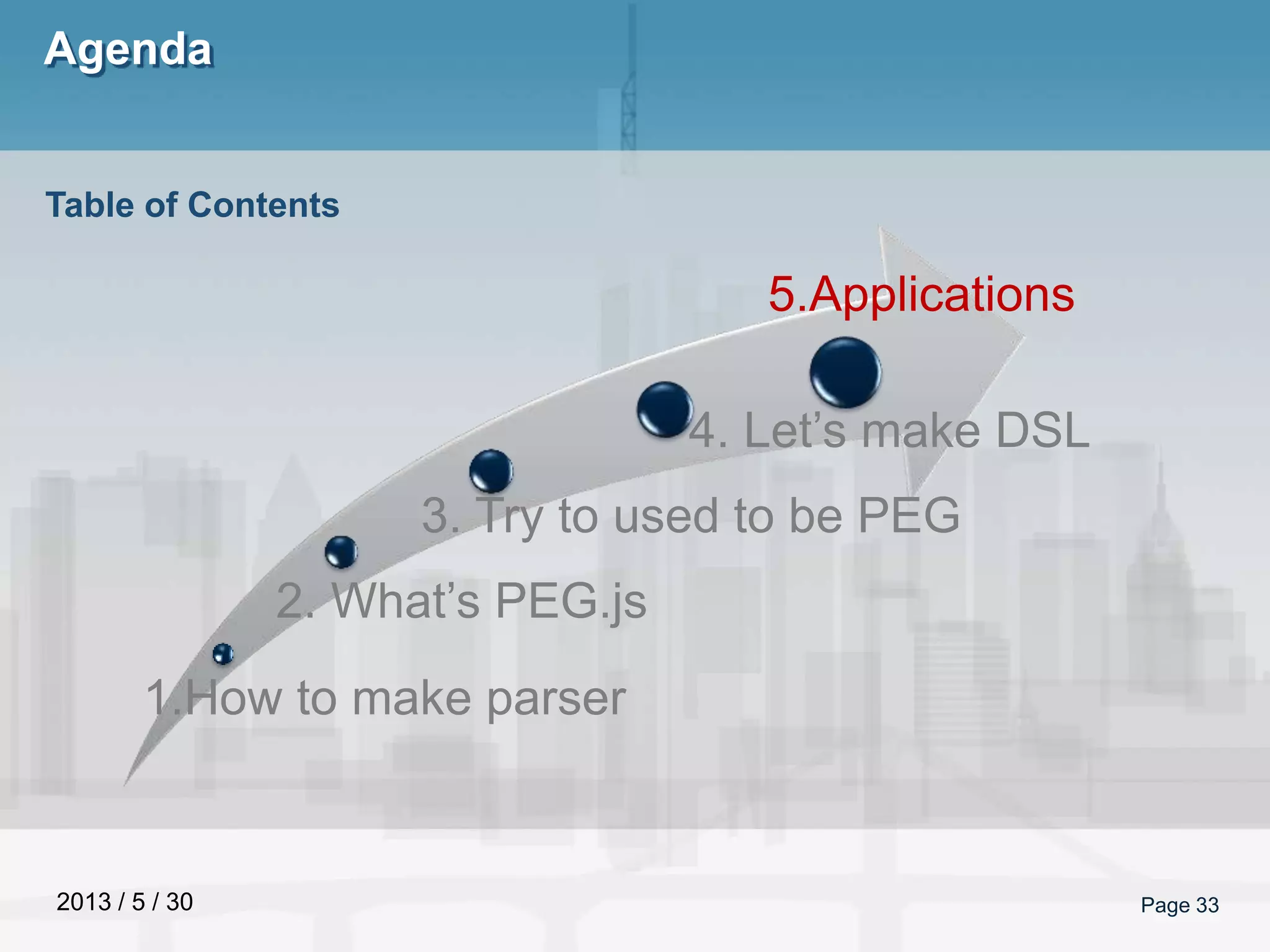 2013 / 5 / 30
Agenda
Page 33
Table of Contents
1.How to make parser
2. What’s PEG.js
3. Try to used to be PEG
4. Let’s make DSL
5.Applications
 
