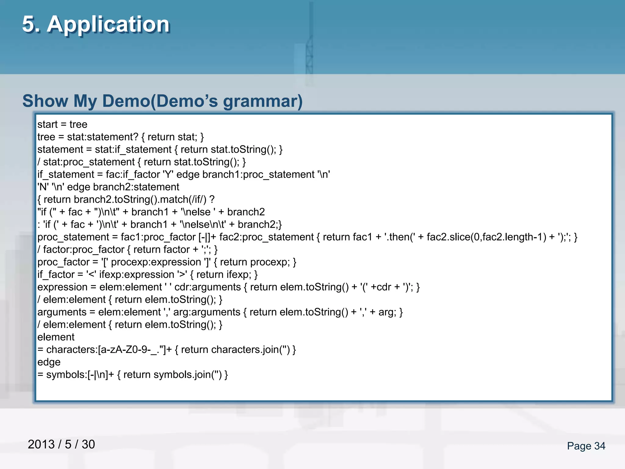 2013 / 5 / 30 Page 34
5. Application
Show My Demo(Demo’s grammar)
start = tree
tree = stat:statement? { return stat; }
statement = stat:if_statement { return stat.toString(); }
/ stat:proc_statement { return stat.toString(); }
if_statement = fac:if_factor 'Y' edge branch1:proc_statement 'n'
'N' 'n' edge branch2:statement
{ return branch2.toString().match(/if/) ?
"if (" + fac + ")nt" + branch1 + 'nelse ' + branch2
: 'if (' + fac + ')nt' + branch1 + 'nelsent' + branch2;}
proc_statement = fac1:proc_factor [-|]+ fac2:proc_statement { return fac1 + '.then(' + fac2.slice(0,fac2.length-1) + ');'; }
/ factor:proc_factor { return factor + ';'; }
proc_factor = '[' procexp:expression ']' { return procexp; }
if_factor = '<' ifexp:expression '>' { return ifexp; }
expression = elem:element ' ' cdr:arguments { return elem.toString() + '(' +cdr + ')'; }
/ elem:element { return elem.toString(); }
arguments = elem:element ',' arg:arguments { return elem.toString() + ',' + arg; }
/ elem:element { return elem.toString(); }
element
= characters:[a-zA-Z0-9-_."]+ { return characters.join('') }
edge
= symbols:[-|n]+ { return symbols.join('') }
 