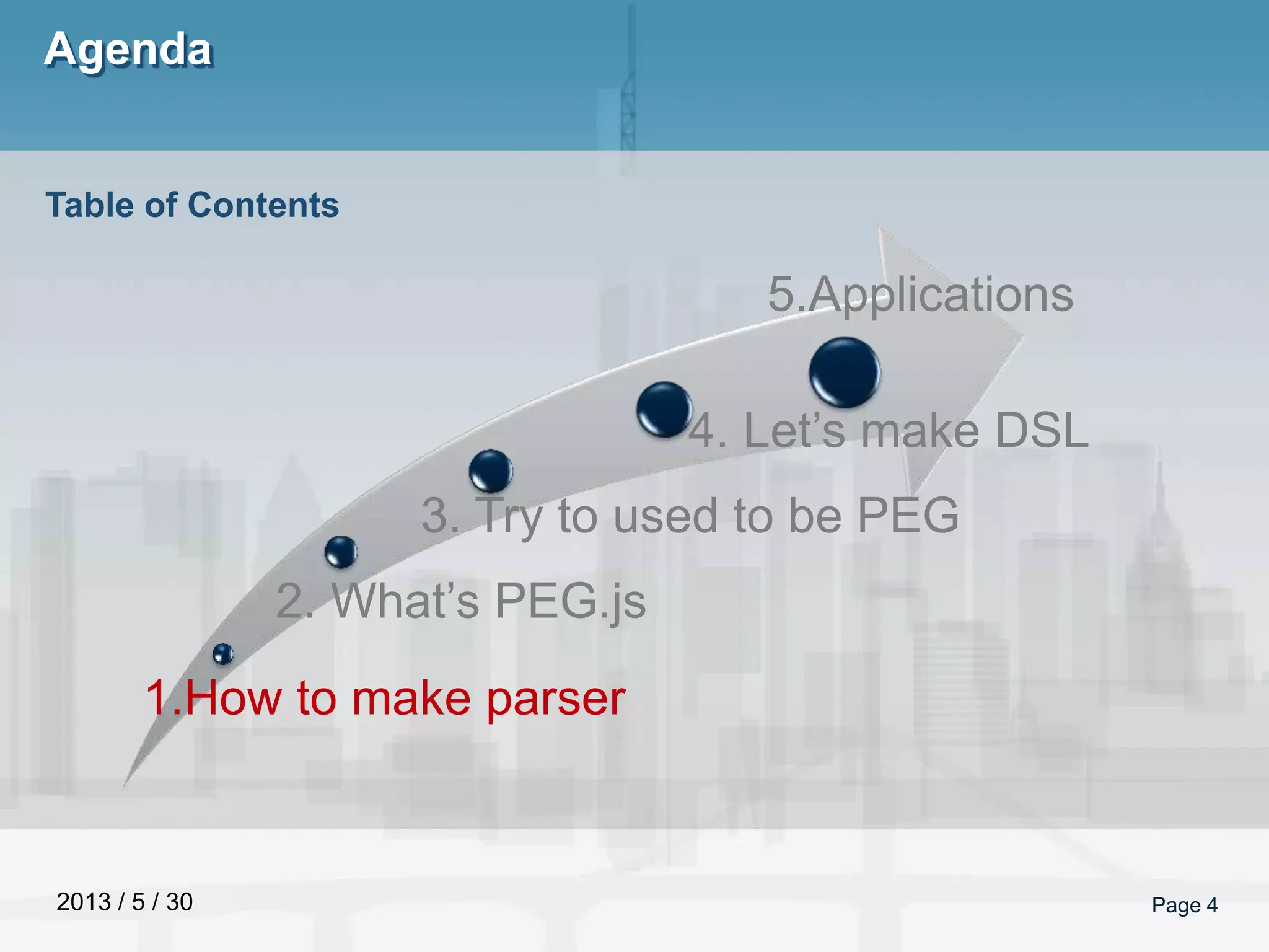 2013 / 5 / 30
Agenda
Page 4
Table of Contents
1.How to make parser
2. What’s PEG.js
3. Try to used to be PEG
4. Let’s make DSL
5.Applications
 