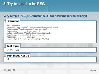 2013 / 5 / 30 Page 24
3. Try to used to be PEG
Very Simple PEG.js Grammar(calc : four arithmetic with priority)
Grammar
Test Input
Test Input Result
start = expression
expression = ope1:multiple "+" ope2:expression { return ope1+ope2; }
/ ope1:multiple "-" ope2:expression { return ope1-ope2; }
/ ope:multiple { return ope; }
multiple = ope1:integer "*" ope2:multiple { return ope1*ope2; }
/ ope1:integer "/" ope2:multiple { return ope1/ope2; }
/ ope:integer { return ope; }
integer = digits:[0-9]+ { return parseInt(digits.join(""), 10); }
2*3/2+8/4
5
 