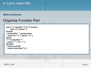 2013 / 5 / 30 Page 31
4. Let‘s make DSL
Organize Function Part
Make Grammar
start = "<" identifier "?>Y---[" function
"]nN---[" function "]"
function
= id:identifier " " param:param
{return id + "(" + param + ")"; }
param
= "'" id:identifier "'"
{return "'" + id + "'"; }
identifier
= chars:[a-zA-Z]+
{return chars.join(""); }
 