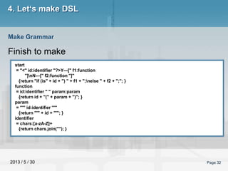 2013 / 5 / 30 Page 32
4. Let‘s make DSL
Finish to make
Make Grammar
start
= "<" id:identifier "?>Y---[" f1:function
"]nN---[" f2:function "]"
{return "if (is" + id + ") " + f1 + ";nelse " + f2 + ";"; }
function
= id:identifier " " param:param
{return id + "(" + param + ")"; }
param
= "'" id:identifier "'"
{return "'" + id + "'"; }
identifier
= chars:[a-zA-Z]+
{return chars.join(""); }
 