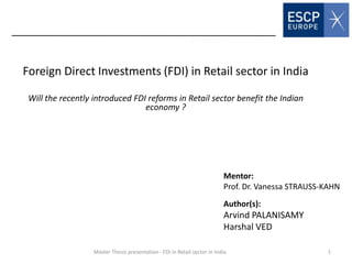 Foreign Direct Investments (FDI) in Retail sector in India
Will the recently introduced FDI reforms in Retail sector benefit the Indian
economy ?
Author(s):
Arvind PALANISAMY
Harshal VED
Master Thesis presentation - FDI in Retail sector in India
Mentor:
Prof. Dr. Vanessa STRAUSS-KAHN
1
 