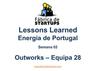 Lessons Learned
Energia de Portugal
Semana 02
Outworks – Equipa 28
www.fabricadestartups.com
 