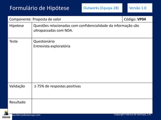 Componente: Proposta de valor Código: VP04
Hipotese Questões relacionadas com confidencialidade da informação são
ultrapassadas com NDA.
Teste Questionário
Entrevista exploratória
Validação ≥ 75% de respostas positivas
Resultado
www.fabricadestartups.com Copyright Fábrica de Startups, S.A.
Formulário de Hipótese Outworks (Equipa 28) Versão 1.0
 