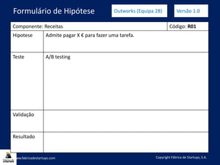 Componente: Receitas Código: R01
Hipotese Admite pagar X € para fazer uma tarefa.
Teste A/B testing
Validação
Resultado
www.fabricadestartups.com Copyright Fábrica de Startups, S.A.
Formulário de Hipótese Outworks (Equipa 28) Versão 1.0
 