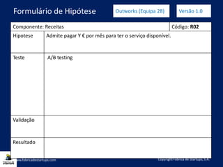 Componente: Receitas Código: R02
Hipotese Admite pagar Y € por mês para ter o serviço disponível.
Teste A/B testing
Validação
Resultado
www.fabricadestartups.com Copyright Fábrica de Startups, S.A.
Formulário de Hipótese Outworks (Equipa 28) Versão 1.0
 