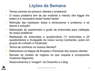 Lições da Semana
• Temas centrais da semana: clientes e problema!!
• O nosso problema tem de ser evidente e intenso (the bigger the
better) e é necessário testar! testar! testar!
• Refinição das hipóteses: testar e dimensionar o problema, e só
depois a solução!
• Elaboração do questionário e guião de entrevistas para validação
do nosso problema!
• Realização de entrevistas e questionários (11 entrevistas e 25
questionários) e divulgação do nosso survey (contactos, posts em
grupos do Linkedin e Facebook)
• Temos de conhecer os nossos clientes!!
• Elaborámos os Mapas de Empatia e Personas dos nossos clientes
• Revisão do modelo de negócio no que respeita à componente
Customer Segments
• Desenvolvemos a “imagem” da Outworks e o blog
Copyright Fábrica de Startups 3
 