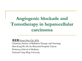 Angiogenic blockade and
Tomotherapy in hepatocellular
carcinoma
季匡華 Kwan-Hwa Chi, M.D.
Chairman, Section of Radiation Therapy and Oncology
Shin Kong Wu Ho-Su Memorial Hospital, Taiwan
Professor, School of Medicine
National Yang-Ming University
 